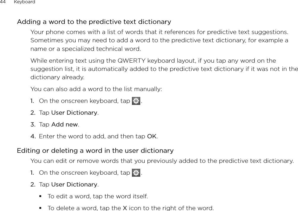 44      Keyboard      Adding a word to the predictive text dictionaryYour phone comes with a list of words that it references for predictive text suggestions. Sometimes you may need to add a word to the predictive text dictionary, for example a name or a specialized technical word.While entering text using the QWERTY keyboard layout, if you tap any word on the suggestion list, it is automatically added to the predictive text dictionary if it was not in the dictionary already. You can also add a word to the list manually:On the onscreen keyboard, tap   .Tap User Dictionary.Tap Add new.Enter the word to add, and then tap OK.Editing or deleting a word in the user dictionaryYou can edit or remove words that you previously added to the predictive text dictionary.On the onscreen keyboard, tap   .Tap User Dictionary.To edit a word, tap the word itself.To delete a word, tap the X icon to the right of the word.1.2.3.4.1.2.