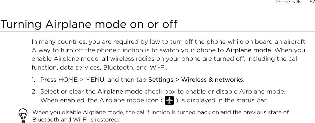 Phone calls      57Turning Airplane mode on or off In many countries, you are required by law to turn off the phone while on board an aircraft. A way to turn off the phone function is to switch your phone to Airplane mode. When you enable Airplane mode, all wireless radios on your phone are turned off, including the call function, data services, Bluetooth, and Wi-Fi.Press HOME &gt; MENU, and then tap Settings &gt; Wireless &amp; networks.Select or clear the Airplane mode check box to enable or disable Airplane mode.  When enabled, the Airplane mode icon (   ) is displayed in the status bar.When you disable Airplane mode, the call function is turned back on and the previous state of Bluetooth and Wi-Fi is restored.1.2.