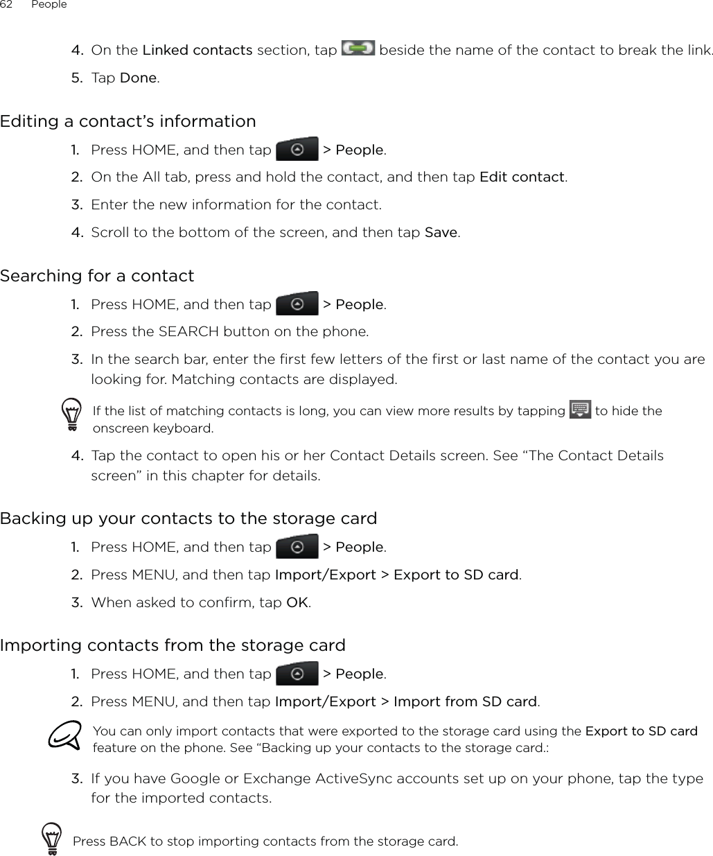 62      People      On the Linked contacts section, tap   beside the name of the contact to break the link. Tap Done. Editing a contact’s informationPress HOME, and then tap   &gt; People.On the All tab, press and hold the contact, and then tap Edit contact.3.  Enter the new information for the contact.4.  Scroll to the bottom of the screen, and then tap Save.Searching for a contactPress HOME, and then tap   &gt; People.Press the SEARCH button on the phone.In the search bar, enter the first few letters of the first or last name of the contact you are looking for. Matching contacts are displayed.If the list of matching contacts is long, you can view more results by tapping   to hide the onscreen keyboard.4.  Tap the contact to open his or her Contact Details screen. See “The Contact Details screen” in this chapter for details.Backing up your contacts to the storage cardPress HOME, and then tap   &gt; People.Press MENU, and then tap Import/Export &gt; Export to SD card.When asked to confirm, tap OK. Importing contacts from the storage cardPress HOME, and then tap   &gt; People.Press MENU, and then tap Import/Export &gt; Import from SD card. You can only import contacts that were exported to the storage card using the Export to SD card feature on the phone. See “Backing up your contacts to the storage card.: 3.  If you have Google or Exchange ActiveSync accounts set up on your phone, tap the type for the imported contacts.Press BACK to stop importing contacts from the storage card.4.5.1.2.1.2.3.1.2.3.1.2.