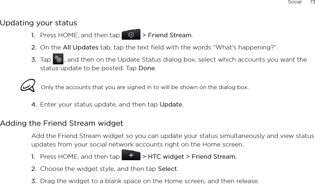 Social      73Updating your statusPress HOME, and then tap  &gt; Friend Stream.On the All Updates tab, tap the text field with the words “What’s happening?”.Tap   , and then on the Update Status dialog box, select which accounts you want the status update to be posted. Tap Done.Only the accounts that you are signed in to will be shown on the dialog box. 4.  Enter your status update, and then tap Update. Adding the Friend Stream widgetAdd the Friend Stream widget so you can update your status simultaneously and view status updates from your social network accounts right on the Home screen.Press HOME, and then tap   &gt; HTC widget &gt; Friend Stream.Choose the widget style, and then tap Select. Drag the widget to a blank space on the Home screen, and then release.1.2.3.1.2.3.