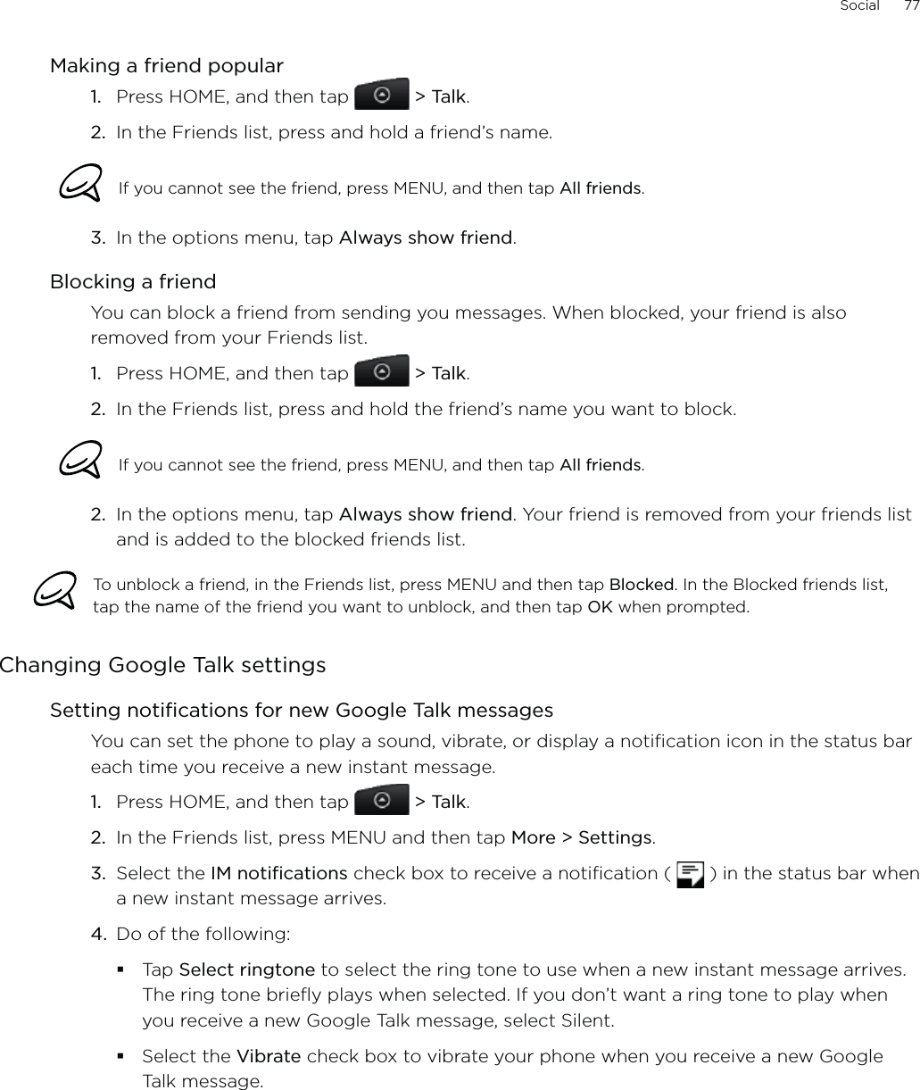 Social      77Making a friend popularPress HOME, and then tap  &gt; Talk.In the Friends list, press and hold a friend’s name.If you cannot see the friend, press MENU, and then tap All friends. 3.  In the options menu, tap Always show friend.Blocking a friendYou can block a friend from sending you messages. When blocked, your friend is also removed from your Friends list.Press HOME, and then tap  &gt; Talk. In the Friends list, press and hold the friend’s name you want to block. If you cannot see the friend, press MENU, and then tap All friends.2.  In the options menu, tap Always show friend. Your friend is removed from your friends list and is added to the blocked friends list.To unblock a friend, in the Friends list, press MENU and then tap Blocked. In the Blocked friends list, tap the name of the friend you want to unblock, and then tap OK when prompted.Changing Google Talk settingsSetting notifications for new Google Talk messagesYou can set the phone to play a sound, vibrate, or display a notification icon in the status bar each time you receive a new instant message.Press HOME, and then tap  &gt; Talk. In the Friends list, press MENU and then tap More &gt; Settings.Select the IM notifications check box to receive a notification (   ) in the status bar when a new instant message arrives.Do of the following:Tap Select ringtone to select the ring tone to use when a new instant message arrives. The ring tone briefly plays when selected. If you don’t want a ring tone to play when you receive a new Google Talk message, select Silent.Select the Vibrate check box to vibrate your phone when you receive a new Google Talk message. 1.2.1.2.1.2.3.4.