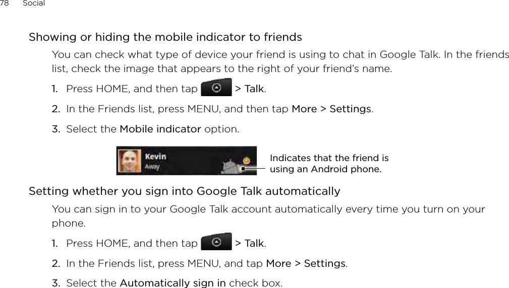 78      Social      Showing or hiding the mobile indicator to friendsYou can check what type of device your friend is using to chat in Google Talk. In the friends list, check the image that appears to the right of your friend’s name. Press HOME, and then tap  &gt; Talk. In the Friends list, press MENU, and then tap More &gt; Settings.Select the Mobile indicator option. Indicates that the friend is using an Android phone.Setting whether you sign into Google Talk automaticallyYou can sign in to your Google Talk account automatically every time you turn on your phone.Press HOME, and then tap   &gt; Talk.In the Friends list, press MENU, and tap More &gt; Settings.Select the Automatically sign in check box.1.2.3.1.2.3.