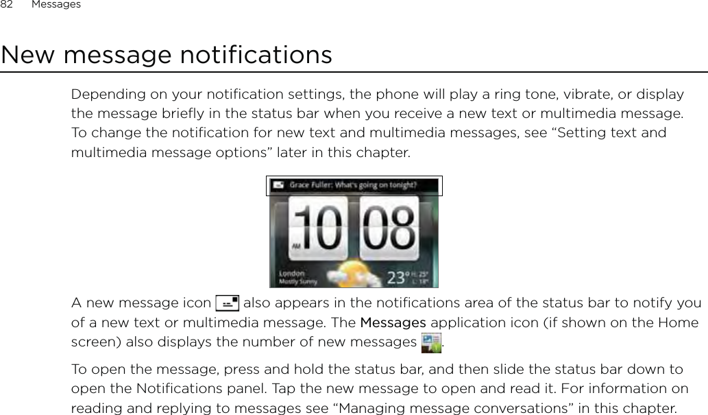 82      Messages      New message notificationsDepending on your notification settings, the phone will play a ring tone, vibrate, or display the message briefly in the status bar when you receive a new text or multimedia message. To change the notification for new text and multimedia messages, see “Setting text and multimedia message options” later in this chapter.A new message icon   also appears in the notifications area of the status bar to notify you of a new text or multimedia message. The Messages application icon (if shown on the Home screen) also displays the number of new messages  . To open the message, press and hold the status bar, and then slide the status bar down to open the Notifications panel. Tap the new message to open and read it. For information on reading and replying to messages see “Managing message conversations” in this chapter.