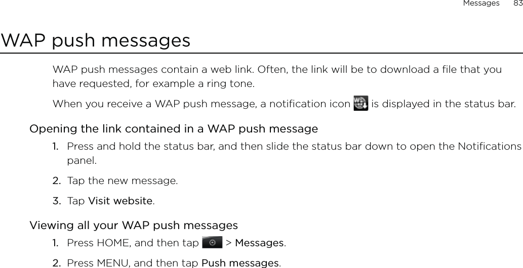 Messages      83WAP push messagesWAP push messages contain a web link. Often, the link will be to download a file that you have requested, for example a ring tone.When you receive a WAP push message, a notification icon   is displayed in the status bar.Opening the link contained in a WAP push messagePress and hold the status bar, and then slide the status bar down to open the Notifications panel.Tap the new message.Tap Visit website.Viewing all your WAP push messagesPress HOME, and then tap   &gt; Messages.Press MENU, and then tap Push messages.1.2.3.1.2.