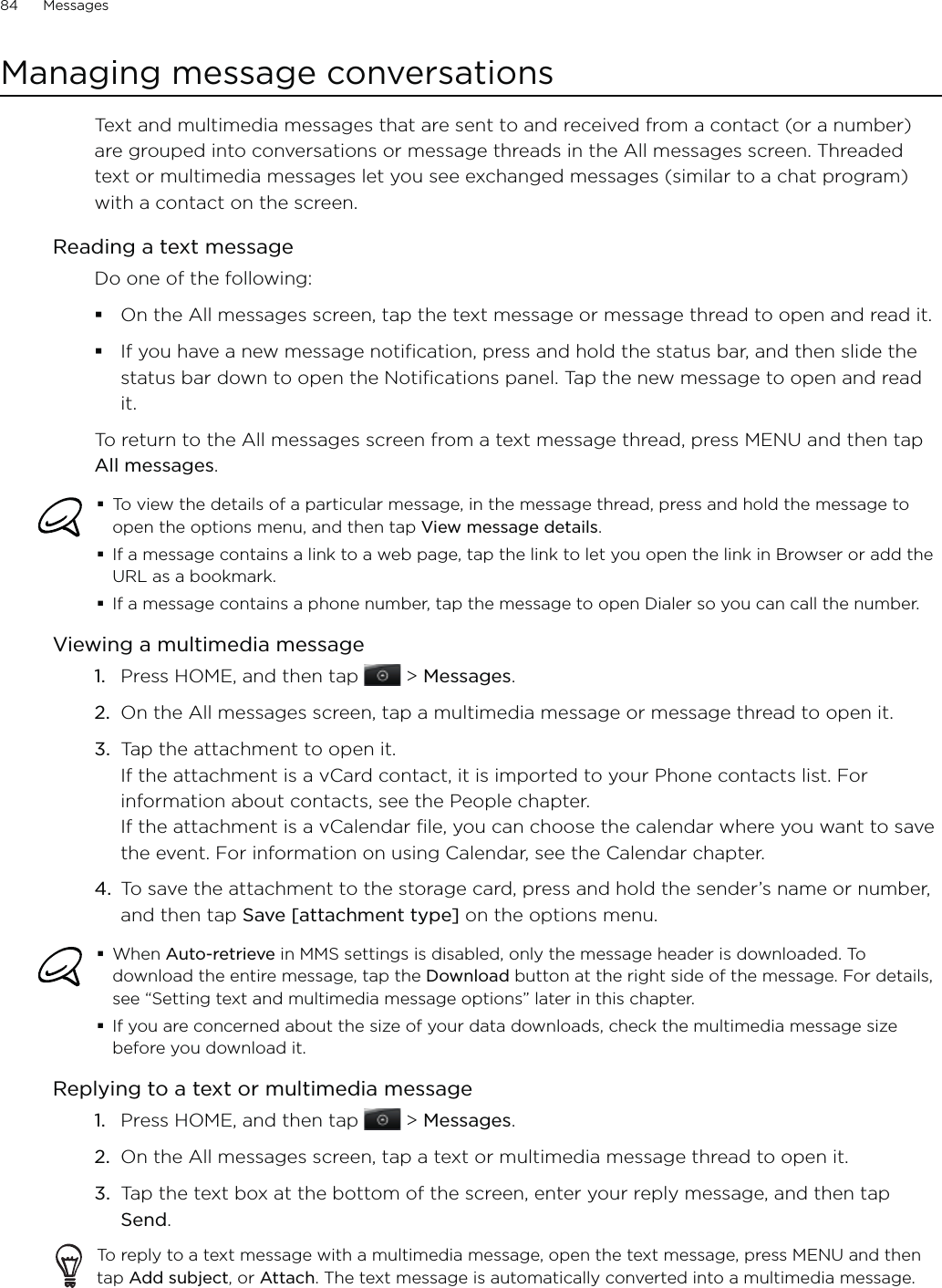 84      Messages      Managing message conversationsText and multimedia messages that are sent to and received from a contact (or a number) are grouped into conversations or message threads in the All messages screen. Threaded text or multimedia messages let you see exchanged messages (similar to a chat program) with a contact on the screen.Reading a text messageDo one of the following:On the All messages screen, tap the text message or message thread to open and read it.If you have a new message notification, press and hold the status bar, and then slide the status bar down to open the Notifications panel. Tap the new message to open and read it.To return to the All messages screen from a text message thread, press MENU and then tap All messages.To view the details of a particular message, in the message thread, press and hold the message to open the options menu, and then tap View message details.If a message contains a link to a web page, tap the link to let you open the link in Browser or add the URL as a bookmark.If a message contains a phone number, tap the message to open Dialer so you can call the number. Viewing a multimedia messagePress HOME, and then tap   &gt; Messages.On the All messages screen, tap a multimedia message or message thread to open it.Tap the attachment to open it.  If the attachment is a vCard contact, it is imported to your Phone contacts list. For information about contacts, see the People chapter. If the attachment is a vCalendar file, you can choose the calendar where you want to save the event. For information on using Calendar, see the Calendar chapter.To save the attachment to the storage card, press and hold the sender’s name or number, and then tap Save [attachment type] on the options menu.When Auto-retrieve in MMS settings is disabled, only the message header is downloaded. To download the entire message, tap the Download button at the right side of the message. For details, see “Setting text and multimedia message options” later in this chapter.If you are concerned about the size of your data downloads, check the multimedia message size before you download it.Replying to a text or multimedia messagePress HOME, and then tap   &gt; Messages.On the All messages screen, tap a text or multimedia message thread to open it.Tap the text box at the bottom of the screen, enter your reply message, and then tap Send.To reply to a text message with a multimedia message, open the text message, press MENU and then tap Add subject, or Attach. The text message is automatically converted into a multimedia message.1.2.3.4.1.2.3.