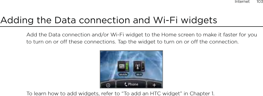 Internet      103Adding the Data connection and Wi-Fi widgetsAdd the Data connection and/or Wi-Fi widget to the Home screen to make it faster for you to turn on or off these connections. Tap the widget to turn on or off the connection. To learn how to add widgets, refer to “To add an HTC widget” in Chapter 1.