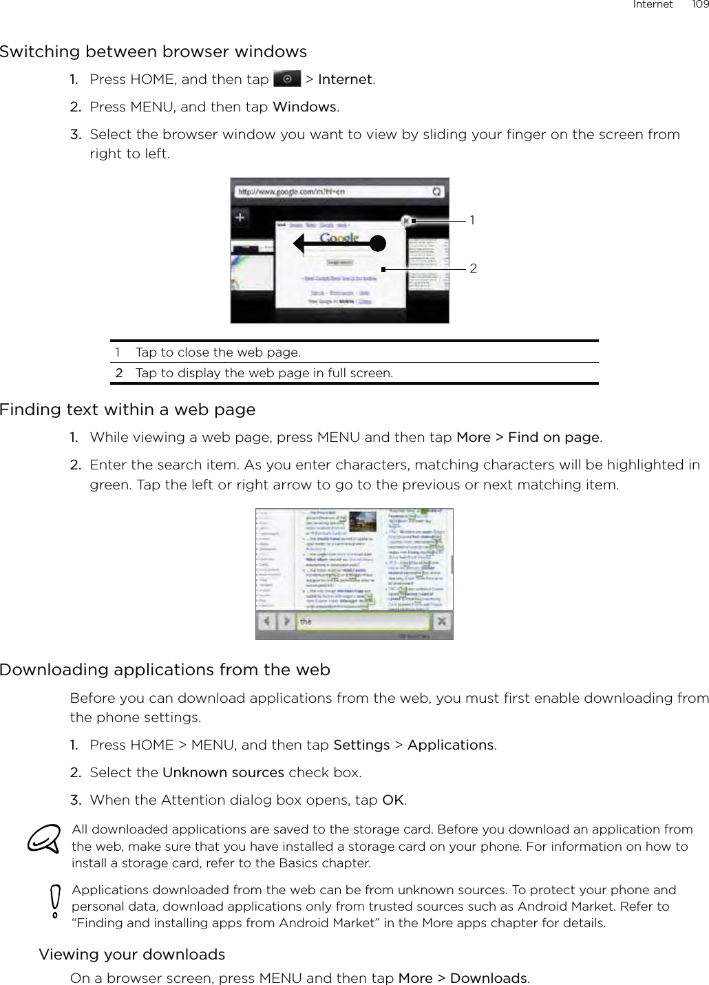 Internet      109Switching between browser windowsPress HOME, and then tap  &gt; Internet.Press MENU, and then tap Windows.Select the browser window you want to view by sliding your finger on the screen from right to left.1211221  Tap to close the web page. 2 Tap to display the web page in full screen.Finding text within a web pageWhile viewing a web page, press MENU and then tap More &gt; Find on page.Enter the search item. As you enter characters, matching characters will be highlighted in green. Tap the left or right arrow to go to the previous or next matching item.Downloading applications from the webBefore you can download applications from the web, you must first enable downloading from the phone settings.Press HOME &gt; MENU, and then tap Settings &gt; Applications.Select the Unknown sources check box.When the Attention dialog box opens, tap OK.All downloaded applications are saved to the storage card. Before you download an application from the web, make sure that you have installed a storage card on your phone. For information on how to install a storage card, refer to the Basics chapter.Applications downloaded from the web can be from unknown sources. To protect your phone and personal data, download applications only from trusted sources such as Android Market. Refer to “Finding and installing apps from Android Market” in the More apps chapter for details.Viewing your downloadsOn a browser screen, press MENU and then tap More &gt; Downloads.1.2.3.1.2.1.2.3.