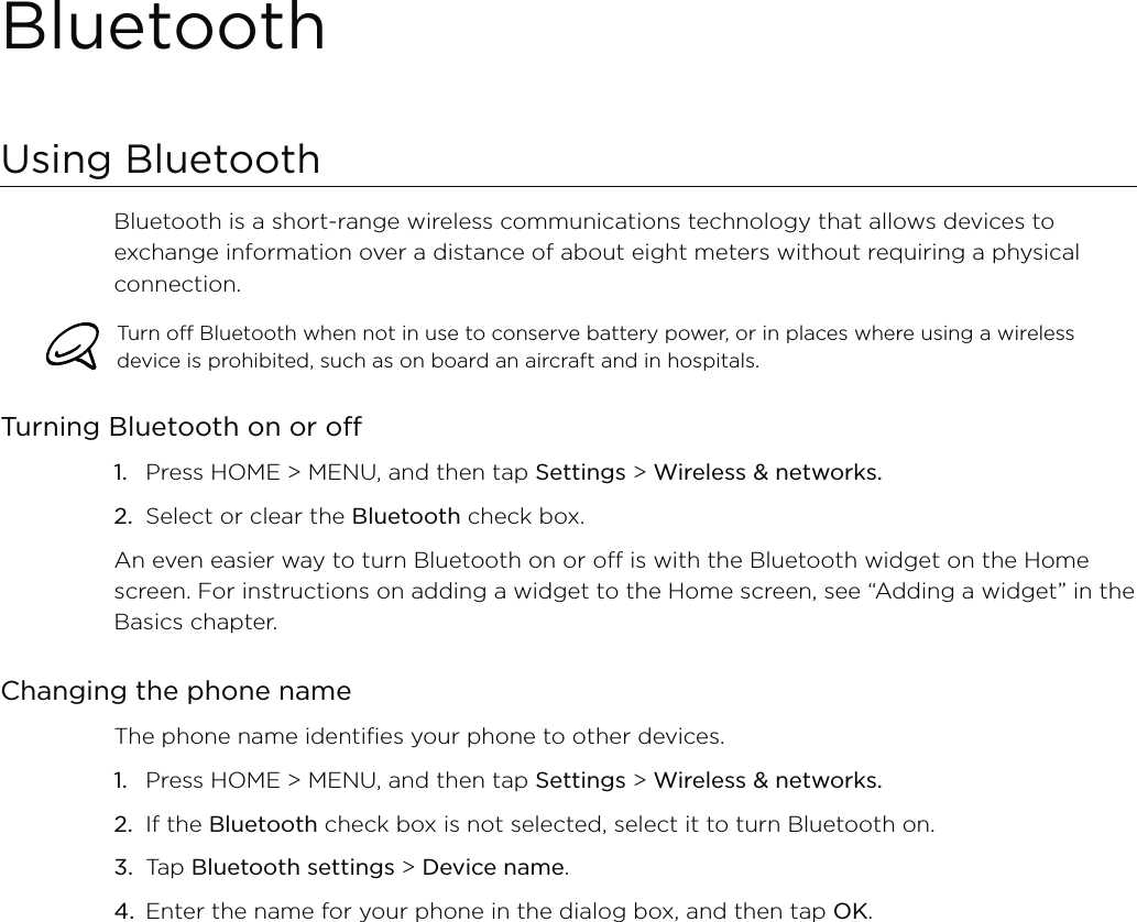 BluetoothUsing BluetoothBluetooth is a short-range wireless communications technology that allows devices to exchange information over a distance of about eight meters without requiring a physical connection. Turn off Bluetooth when not in use to conserve battery power, or in places where using a wireless device is prohibited, such as on board an aircraft and in hospitals.Turning Bluetooth on or offPress HOME &gt; MENU, and then tap Settings &gt; Wireless &amp; networks.Select or clear the Bluetooth check box.An even easier way to turn Bluetooth on or off is with the Bluetooth widget on the Home screen. For instructions on adding a widget to the Home screen, see “Adding a widget” in the Basics chapter.Changing the phone nameThe phone name identifies your phone to other devices.Press HOME &gt; MENU, and then tap Settings &gt; Wireless &amp; networks.If the Bluetooth check box is not selected, select it to turn Bluetooth on.Tap Bluetooth settings &gt; Device name.Enter the name for your phone in the dialog box, and then tap OK.1.2.1.2.3.4.