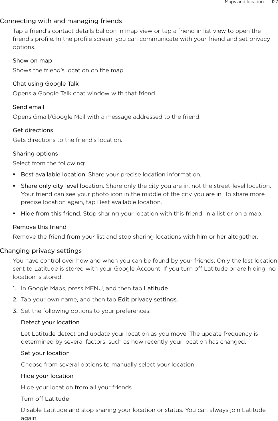 Maps and location      127Connecting with and managing friendsTap a friend’s contact details balloon in map view or tap a friend in list view to open the friend’s profile. In the profile screen, you can communicate with your friend and set privacy options.Show on mapShows the friend’s location on the map. Chat using Google TalkOpens a Google Talk chat window with that friend.Send emailOpens Gmail/Google Mail with a message addressed to the friend.Get directionsGets directions to the friend’s location. Sharing optionsSelect from the following: Best available location. Share your precise location information.Share only city level location. Share only the city you are in, not the street-level location. Your friend can see your photo icon in the middle of the city you are in. To share more precise location again, tap Best available location. Hide from this friend. Stop sharing your location with this friend, in a list or on a map.Remove this friendRemove the friend from your list and stop sharing locations with him or her altogether. Changing privacy settingsYou have control over how and when you can be found by your friends. Only the last location sent to Latitude is stored with your Google Account. If you turn off Latitude or are hiding, no location is stored.In Google Maps, press MENU, and then tap Latitude.Tap your own name, and then tap Edit privacy settings. Set the following options to your preferences: Detect your locationLet Latitude detect and update your location as you move. The update frequency is determined by several factors, such as how recently your location has changed.Set your locationChoose from several options to manually select your location.Hide your locationHide your location from all your friends.Turn off LatitudeDisable Latitude and stop sharing your location or status. You can always join Latitude again.1.2.3.