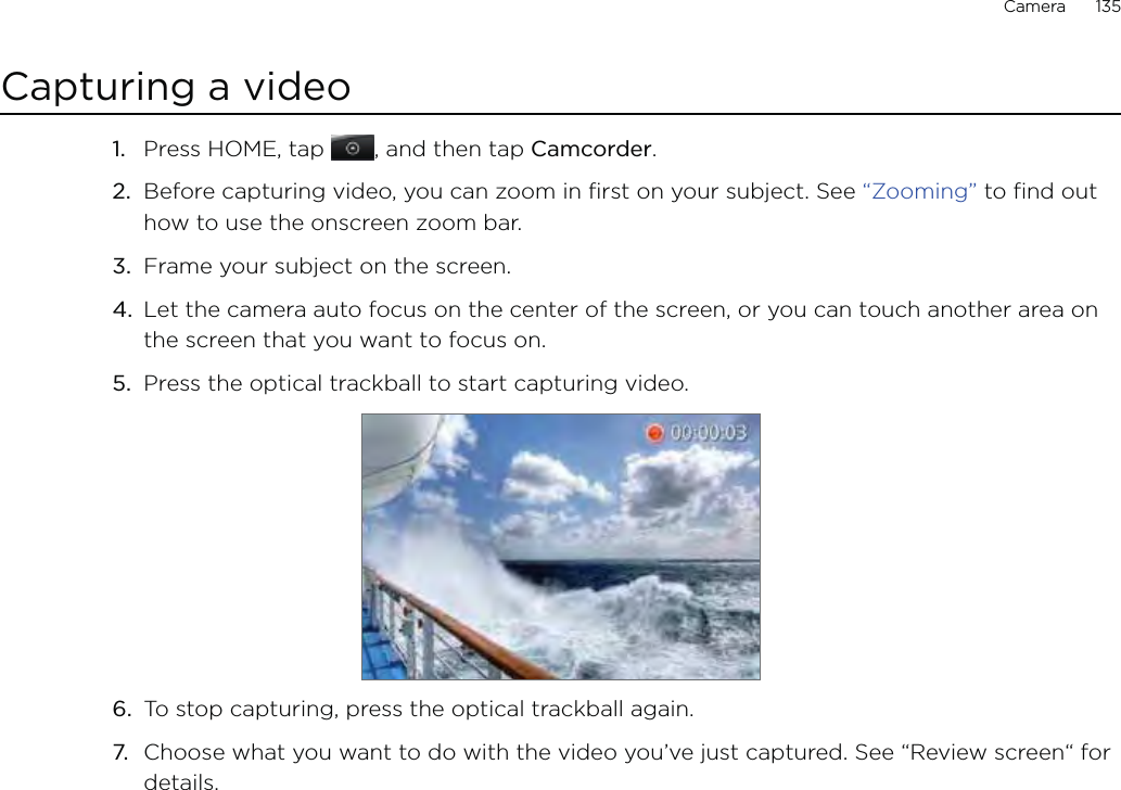 Camera      135Capturing a video1.  Press HOME, tap  , and then tap Camcorder.2.  Before capturing video, you can zoom in first on your subject. See “Zooming” to find out how to use the onscreen zoom bar.3.  Frame your subject on the screen.4.  Let the camera auto focus on the center of the screen, or you can touch another area on the screen that you want to focus on.5.  Press the optical trackball to start capturing video.6.  To stop capturing, press the optical trackball again.7.  Choose what you want to do with the video you’ve just captured. See “Review screen“ for details.