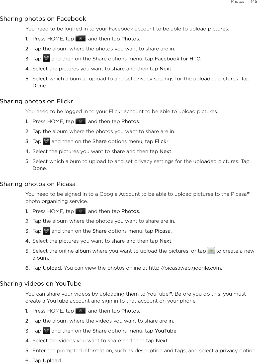 Photos      145Sharing photos on FacebookYou need to be logged in to your Facebook account to be able to upload pictures.Press HOME, tap  , and then tap Photos.Tap the album where the photos you want to share are in.Tap   and then on the Share options menu, tap Facebook for HTC.Select the pictures you want to share and then tap Next. Select which album to upload to and set privacy settings for the uploaded pictures. Tap Done. Sharing photos on FlickrYou need to be logged in to your Flickr account to be able to upload pictures.Press HOME, tap  , and then tap Photos.Tap the album where the photos you want to share are in.Tap   and then on the Share options menu, tap Flickr.Select the pictures you want to share and then tap Next. Select which album to upload to and set privacy settings for the uploaded pictures. Tap Done.Sharing photos on PicasaYou need to be signed in to a Google Account to be able to upload pictures to the Picasa™ photo organizing service. Press HOME, tap  , and then tap Photos.Tap the album where the photos you want to share are in.Tap   and then on the Share options menu, tap Picasa.Select the pictures you want to share and then tap Next. Select the online album where you want to upload the pictures, or tap   to create a new album.Tap Upload. You can view the photos online at http://picasaweb.google.com.Sharing videos on YouTubeYou can share your videos by uploading them to YouTube™. Before you do this, you must create a YouTube account and sign in to that account on your phone.Press HOME, tap  , and then tap Photos.Tap the album where the videos you want to share are in.Tap   and then on the Share options menu, tap YouTube.Select the videos you want to share and then tap Next. Enter the prompted information, such as description and tags, and select a privacy option.Tap Upload.1.2.3.4.5.1.2.3.4.5.1.2.3.4.5.6.1.2.3.4.5.6.