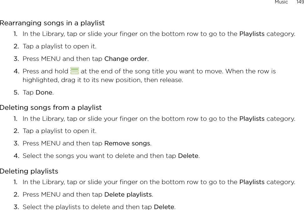 Music      149Rearranging songs in a playlistIn the Library, tap or slide your finger on the bottom row to go to the Playlists category.Tap a playlist to open it.Press MENU and then tap Change order.Press and hold   at the end of the song title you want to move. When the row is highlighted, drag it to its new position, then release.Tap Done.Deleting songs from a playlistIn the Library, tap or slide your finger on the bottom row to go to the Playlists category.Tap a playlist to open it.Press MENU and then tap Remove songs.Select the songs you want to delete and then tap Delete.Deleting playlistsIn the Library, tap or slide your finger on the bottom row to go to the Playlists category.Press MENU and then tap Delete playlists. Select the playlists to delete and then tap Delete.1.2.3.4.5.1.2.3.4.1.2.3.