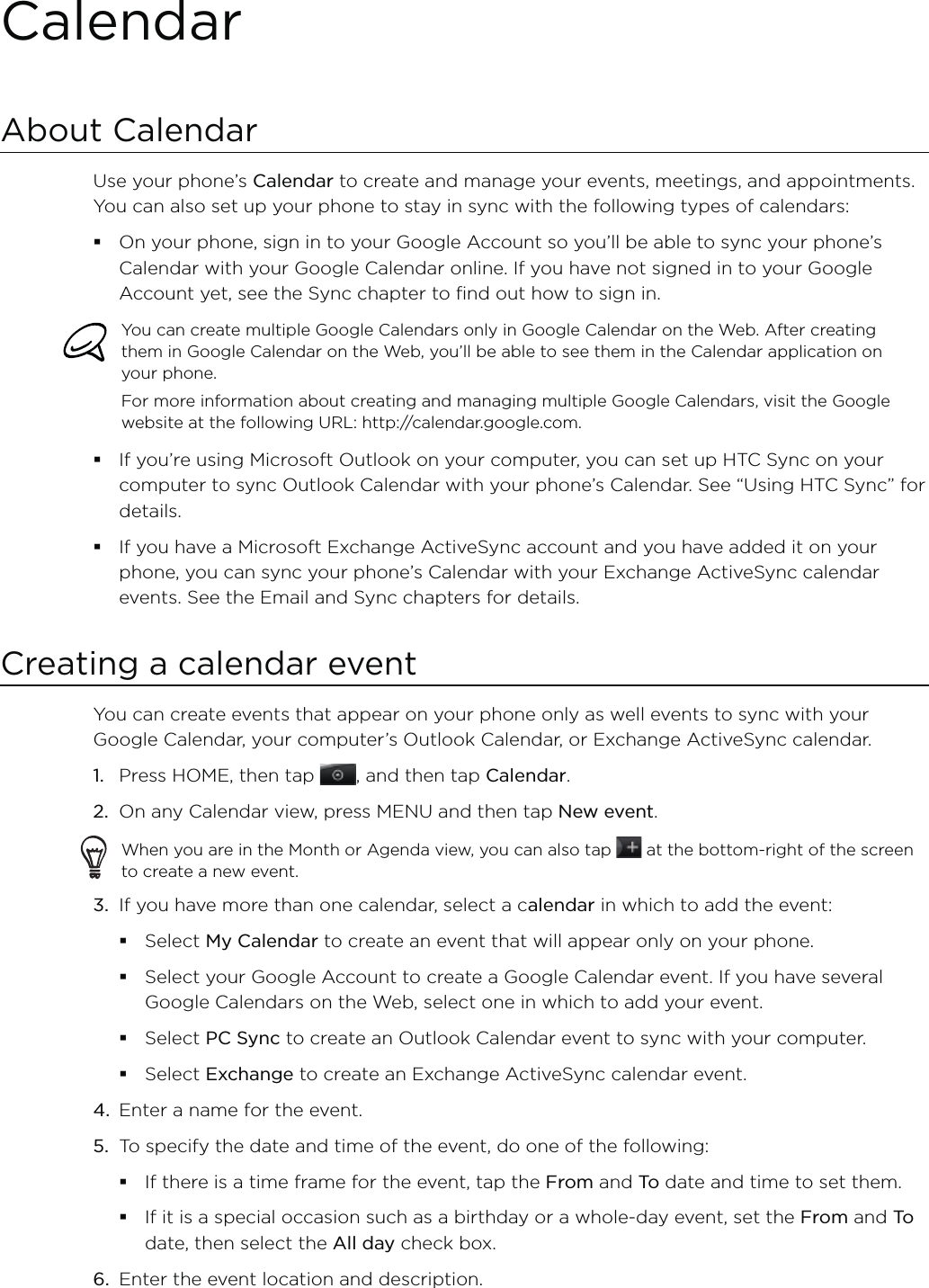 CalendarAbout CalendarUse your phone’s Calendar to create and manage your events, meetings, and appointments. You can also set up your phone to stay in sync with the following types of calendars:On your phone, sign in to your Google Account so you’ll be able to sync your phone’s Calendar with your Google Calendar online. If you have not signed in to your Google Account yet, see the Sync chapter to find out how to sign in.You can create multiple Google Calendars only in Google Calendar on the Web. After creating them in Google Calendar on the Web, you’ll be able to see them in the Calendar application on your phone.For more information about creating and managing multiple Google Calendars, visit the Google website at the following URL: http://calendar.google.com.If you’re using Microsoft Outlook on your computer, you can set up HTC Sync on your computer to sync Outlook Calendar with your phone’s Calendar. See “Using HTC Sync” for details.If you have a Microsoft Exchange ActiveSync account and you have added it on your phone, you can sync your phone’s Calendar with your Exchange ActiveSync calendar events. See the Email and Sync chapters for details.Creating a calendar eventYou can create events that appear on your phone only as well events to sync with your Google Calendar, your computer’s Outlook Calendar, or Exchange ActiveSync calendar.1.  Press HOME, then tap , and then tap Calendar.2.  On any Calendar view, press MENU and then tap New event.When you are in the Month or Agenda view, you can also tap   at the bottom-right of the screen to create a new event.3.  If you have more than one calendar, select a calendar in which to add the event:Select My Calendar to create an event that will appear only on your phone.Select your Google Account to create a Google Calendar event. If you have several Google Calendars on the Web, select one in which to add your event.Select PC Sync to create an Outlook Calendar event to sync with your computer.Select Exchange to create an Exchange ActiveSync calendar event.4.  Enter a name for the event.5.  To specify the date and time of the event, do one of the following:If there is a time frame for the event, tap the From and To  date and time to set them.If it is a special occasion such as a birthday or a whole-day event, set the From and To  date, then select the All day check box.6.  Enter the event location and description.