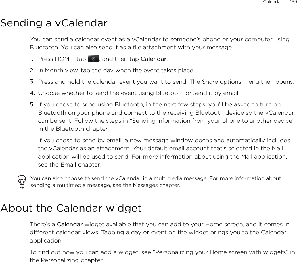 Calendar      159Sending a vCalendarYou can send a calendar event as a vCalendar to someone’s phone or your computer using Bluetooth. You can also send it as a file attachment with your message.Press HOME, tap , and then tap Calendar.In Month view, tap the day when the event takes place.Press and hold the calendar event you want to send. The Share options menu then opens.Choose whether to send the event using Bluetooth or send it by email.If you chose to send using Bluetooth, in the next few steps, you’ll be asked to turn on Bluetooth on your phone and connect to the receiving Bluetooth device so the vCalendar can be sent. Follow the steps in “Sending information from your phone to another device” in the Bluetooth chapter.If you chose to send by email, a new message window opens and automatically includes the vCalendar as an attachment. Your default email account that’s selected in the Mail application will be used to send. For more information about using the Mail application, see the Email chapter.You can also choose to send the vCalendar in a multimedia message. For more information about sending a multimedia message, see the Messages chapter.About the Calendar widgetThere’s a Calendar widget available that you can add to your Home screen, and it comes in different calendar views. Tapping a day or event on the widget brings you to the Calendar application.To find out how you can add a widget, see “Personalizing your Home screen with widgets” in the Personalizing chapter.1.2.3.4.5.