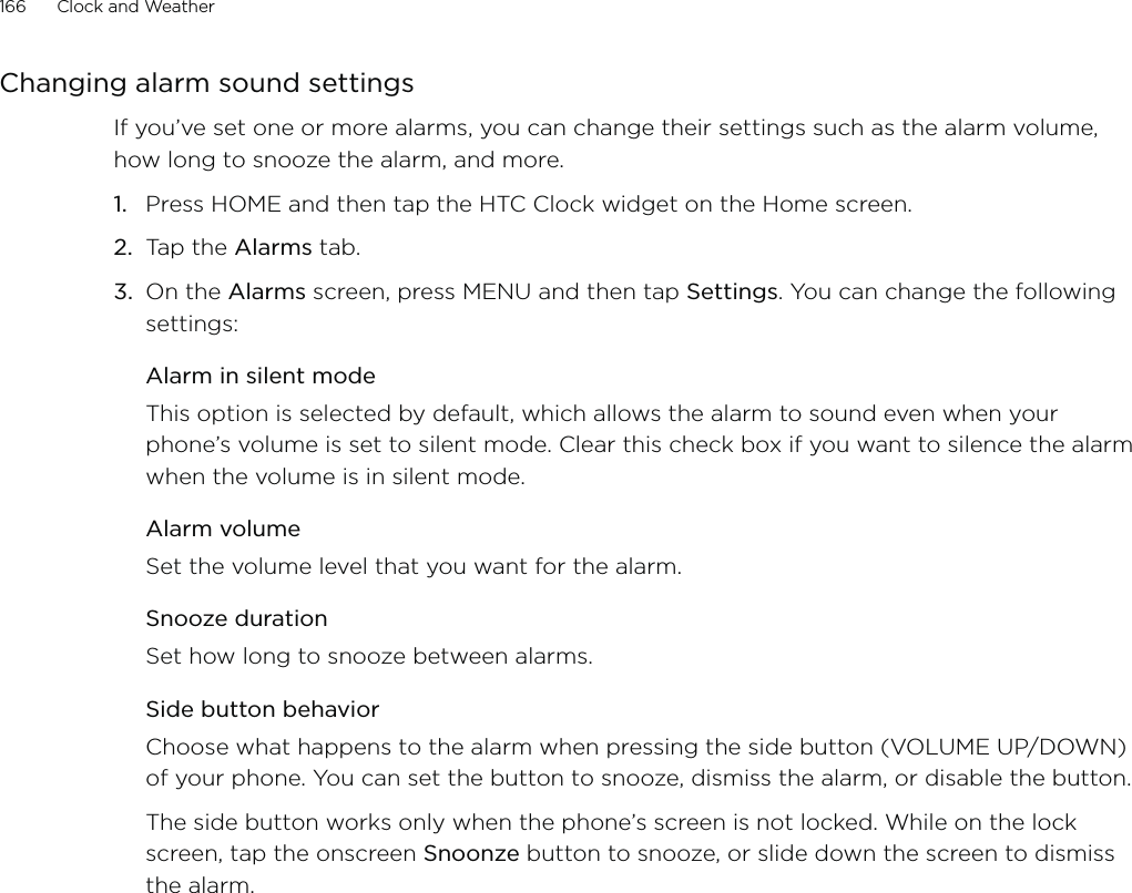 166      Clock and Weather      Changing alarm sound settingsIf you’ve set one or more alarms, you can change their settings such as the alarm volume, how long to snooze the alarm, and more.Press HOME and then tap the HTC Clock widget on the Home screen.Tap the Alarms tab.On the Alarms screen, press MENU and then tap Settings. You can change the following settings:Alarm in silent modeThis option is selected by default, which allows the alarm to sound even when your phone’s volume is set to silent mode. Clear this check box if you want to silence the alarm when the volume is in silent mode.Alarm volumeSet the volume level that you want for the alarm.Snooze durationSet how long to snooze between alarms.Side button behaviorChoose what happens to the alarm when pressing the side button (VOLUME UP/DOWN) of your phone. You can set the button to snooze, dismiss the alarm, or disable the button.The side button works only when the phone’s screen is not locked. While on the lock screen, tap the onscreen Snoonze button to snooze, or slide down the screen to dismiss the alarm.1.2.3.