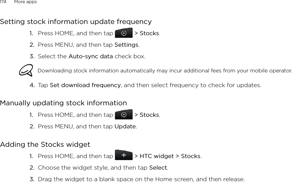 174      More apps      Setting stock information update frequencyPress HOME, and then tap  &gt; Stocks. Press MENU, and then tap Settings. Select the Auto-sync data check box. Downloading stock information automatically may incur additional fees from your mobile operator.4.  Tap Set download frequency, and then select frequency to check for updates. Manually updating stock informationPress HOME, and then tap  &gt; Stocks. Press MENU, and then tap Update. Adding the Stocks widgetPress HOME, and then tap   &gt; HTC widget &gt; Stocks.Choose the widget style, and then tap Select. Drag the widget to a blank space on the Home screen, and then release.1.2.3.1.2.1.2.3.