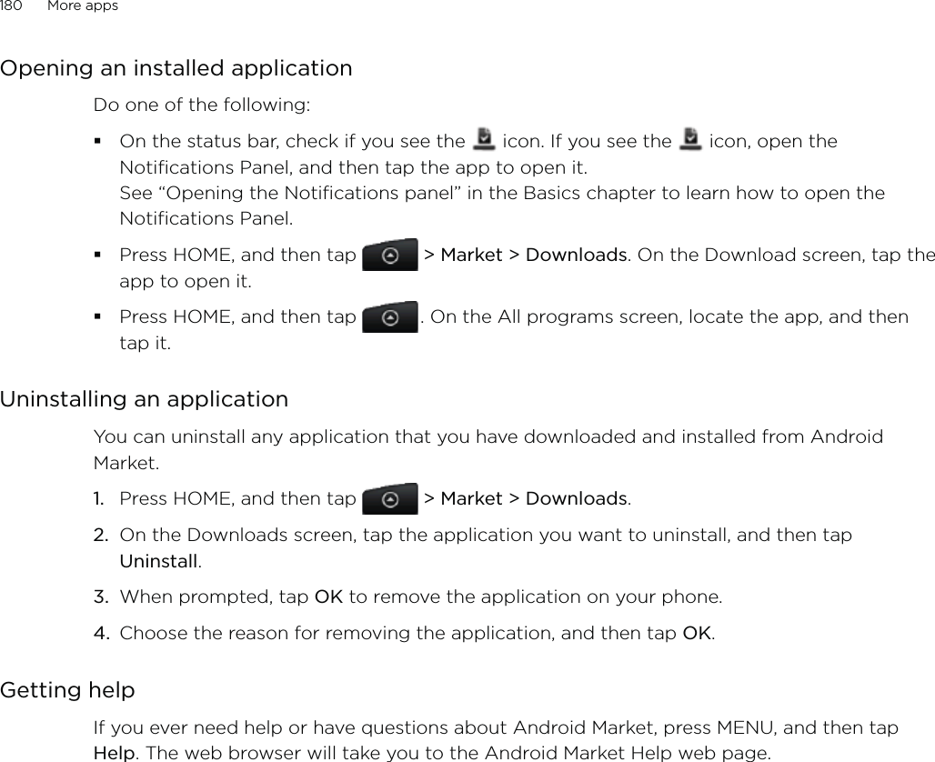 180      More apps      Opening an installed applicationDo one of the following:On the status bar, check if you see the   icon. If you see the   icon, open the Notifications Panel, and then tap the app to open it.  See “Opening the Notifications panel” in the Basics chapter to learn how to open the Notifications Panel. Press HOME, and then tap  &gt; Market &gt; Downloads. On the Download screen, tap the app to open it.Press HOME, and then tap   . On the All programs screen, locate the app, and then tap it. Uninstalling an applicationYou can uninstall any application that you have downloaded and installed from Android Market.Press HOME, and then tap  &gt; Market &gt; Downloads.On the Downloads screen, tap the application you want to uninstall, and then tap Uninstall.When prompted, tap OK to remove the application on your phone.Choose the reason for removing the application, and then tap OK.Getting helpIf you ever need help or have questions about Android Market, press MENU, and then tap Help. The web browser will take you to the Android Market Help web page.1.2.3.4.