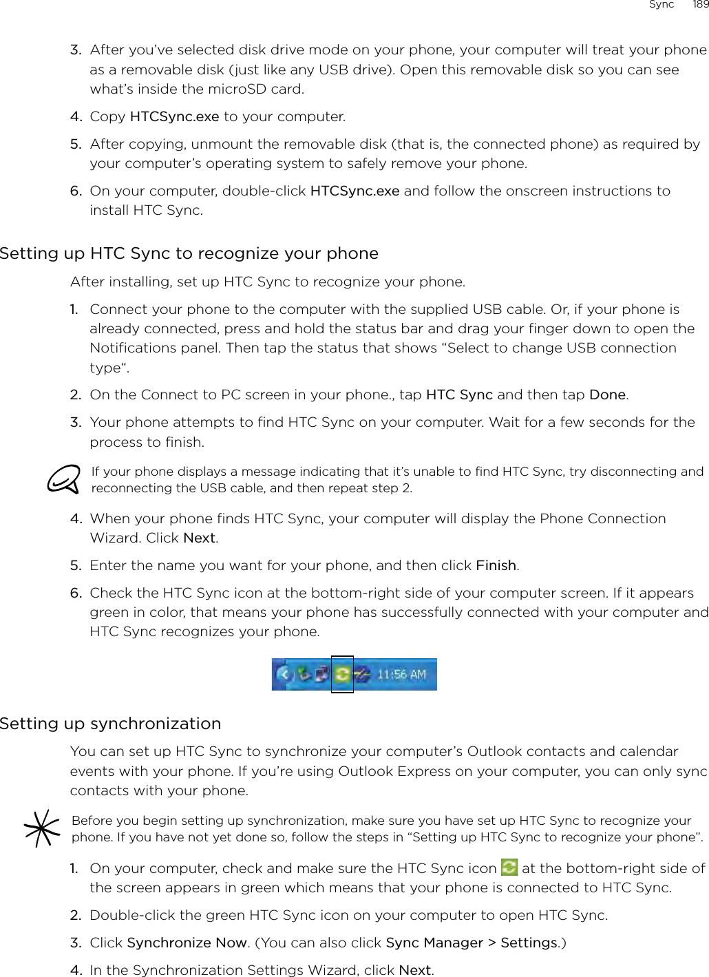 Sync      1893.  After you’ve selected disk drive mode on your phone, your computer will treat your phone as a removable disk (just like any USB drive). Open this removable disk so you can see what’s inside the microSD card.4.  Copy HTCSync.exe to your computer.5.  After copying, unmount the removable disk (that is, the connected phone) as required by your computer’s operating system to safely remove your phone.6.  On your computer, double-click HTCSync.exe and follow the onscreen instructions to install HTC Sync.Setting up HTC Sync to recognize your phoneAfter installing, set up HTC Sync to recognize your phone.1.  Connect your phone to the computer with the supplied USB cable. Or, if your phone is already connected, press and hold the status bar and drag your finger down to open the Notifications panel. Then tap the status that shows “Select to change USB connection type“.2.  On the Connect to PC screen in your phone., tap HTC Sync and then tap Done.3.  Your phone attempts to find HTC Sync on your computer. Wait for a few seconds for the process to finish.If your phone displays a message indicating that it’s unable to find HTC Sync, try disconnecting and reconnecting the USB cable, and then repeat step 2.4.  When your phone finds HTC Sync, your computer will display the Phone Connection Wizard. Click Next.5.  Enter the name you want for your phone, and then click Finish.6.  Check the HTC Sync icon at the bottom-right side of your computer screen. If it appears green in color, that means your phone has successfully connected with your computer and HTC Sync recognizes your phone.Setting up synchronizationYou can set up HTC Sync to synchronize your computer’s Outlook contacts and calendar events with your phone. If you’re using Outlook Express on your computer, you can only sync contacts with your phone.Before you begin setting up synchronization, make sure you have set up HTC Sync to recognize your phone. If you have not yet done so, follow the steps in “Setting up HTC Sync to recognize your phone”.1.  On your computer, check and make sure the HTC Sync icon   at the bottom-right side of the screen appears in green which means that your phone is connected to HTC Sync.2.  Double-click the green HTC Sync icon on your computer to open HTC Sync.3.  Click Synchronize Now. (You can also click Sync Manager &gt; Settings.) 4.  In the Synchronization Settings Wizard, click Next.