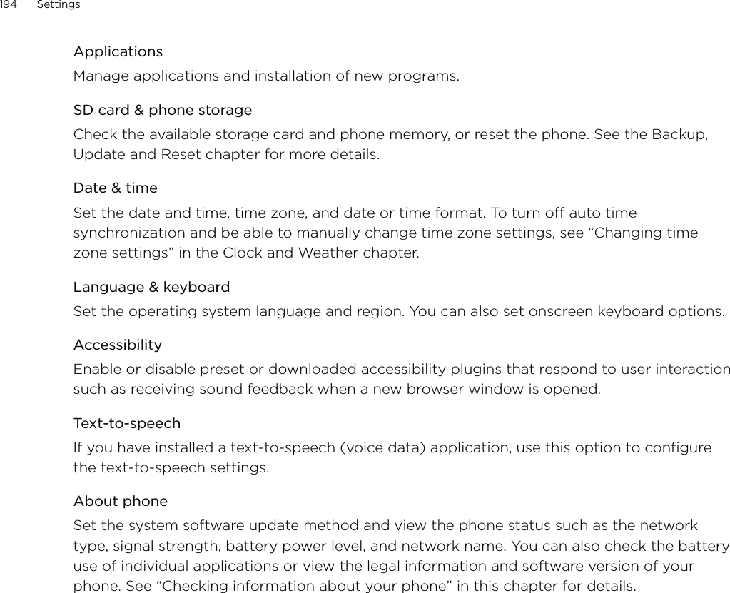 194      Settings      ApplicationsManage applications and installation of new programs.SD card &amp; phone storageCheck the available storage card and phone memory, or reset the phone. See the Backup, Update and Reset chapter for more details. Date &amp; timeSet the date and time, time zone, and date or time format. To turn off auto time synchronization and be able to manually change time zone settings, see “Changing time zone settings” in the Clock and Weather chapter.Language &amp; keyboardSet the operating system language and region. You can also set onscreen keyboard options.AccessibilityEnable or disable preset or downloaded accessibility plugins that respond to user interaction such as receiving sound feedback when a new browser window is opened.Text-to-speechIf you have installed a text-to-speech (voice data) application, use this option to configure the text-to-speech settings.About phoneSet the system software update method and view the phone status such as the network type, signal strength, battery power level, and network name. You can also check the battery use of individual applications or view the legal information and software version of your phone. See “Checking information about your phone” in this chapter for details. 