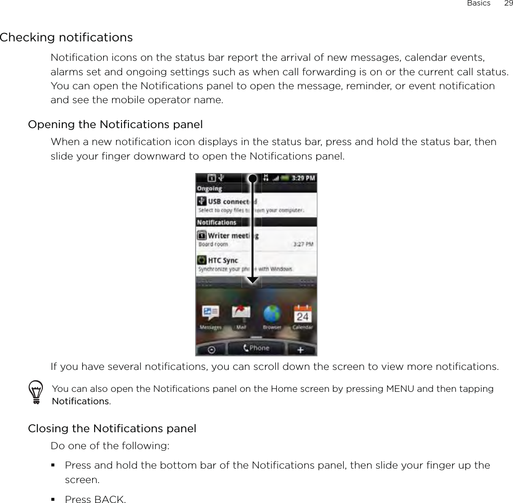 Basics      29Checking notificationsNotification icons on the status bar report the arrival of new messages, calendar events, alarms set and ongoing settings such as when call forwarding is on or the current call status. You can open the Notifications panel to open the message, reminder, or event notification and see the mobile operator name.Opening the Notifications panelWhen a new notification icon displays in the status bar, press and hold the status bar, then slide your finger downward to open the Notifications panel.If you have several notifications, you can scroll down the screen to view more notifications.You can also open the Notifications panel on the Home screen by pressing MENU and then tapping Notifications.Closing the Notifications panelDo one of the following:Press and hold the bottom bar of the Notifications panel, then slide your finger up the screen. Press BACK.