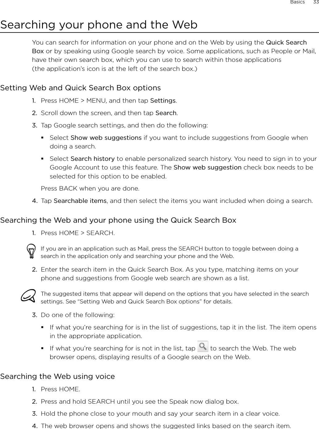 Basics      33Searching your phone and the WebYou can search for information on your phone and on the Web by using the Quick Search Box or by speaking using Google search by voice. Some applications, such as People or Mail, have their own search box, which you can use to search within those applications  (the application’s icon is at the left of the search box.)Setting Web and Quick Search Box optionsPress HOME &gt; MENU, and then tap Settings. Scroll down the screen, and then tap Search. Tap Google search settings, and then do the following:Select Show web suggestions if you want to include suggestions from Google when doing a search.Select Search history to enable personalized search history. You need to sign in to your Google Account to use this feature. The Show web suggestion check box needs to be selected for this option to be enabled. Press BACK when you are done. 4.  Tap Searchable items, and then select the items you want included when doing a search. Searching the Web and your phone using the Quick Search BoxPress HOME &gt; SEARCH. If you are in an application such as Mail, press the SEARCH button to toggle between doing a search in the application only and searching your phone and the Web. 2.  Enter the search item in the Quick Search Box. As you type, matching items on your phone and suggestions from Google web search are shown as a list.The suggested items that appear will depend on the options that you have selected in the search settings. See “Setting Web and Quick Search Box options” for details. 3.  Do one of the following:If what you’re searching for is in the list of suggestions, tap it in the list. The item opens in the appropriate application.If what you’re searching for is not in the list, tap   to search the Web. The web browser opens, displaying results of a Google search on the Web.Searching the Web using voicePress HOME. Press and hold SEARCH until you see the Speak now dialog box.Hold the phone close to your mouth and say your search item in a clear voice.The web browser opens and shows the suggested links based on the search item. 1.2.3.1.1.2.3.4.