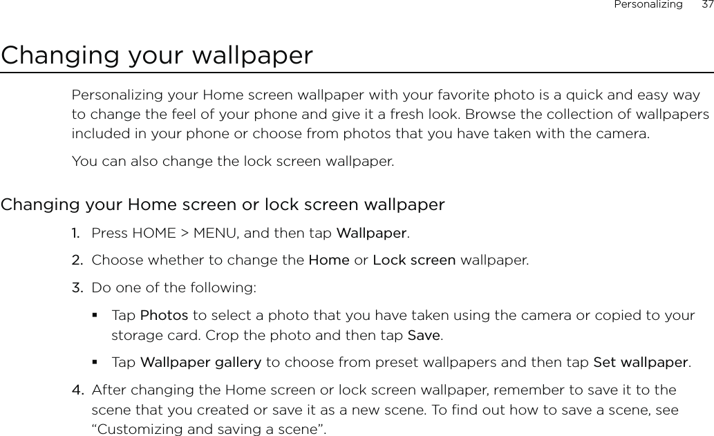 Personalizing      37Changing your wallpaperPersonalizing your Home screen wallpaper with your favorite photo is a quick and easy way to change the feel of your phone and give it a fresh look. Browse the collection of wallpapers included in your phone or choose from photos that you have taken with the camera.You can also change the lock screen wallpaper.Changing your Home screen or lock screen wallpaper1.  Press HOME &gt; MENU, and then tap Wallpaper. 2.  Choose whether to change the Home or Lock screen wallpaper. 3.  Do one of the following:Tap Photos to select a photo that you have taken using the camera or copied to your storage card. Crop the photo and then tap Save.Tap Wallpaper gallery to choose from preset wallpapers and then tap Set wallpaper.4.  After changing the Home screen or lock screen wallpaper, remember to save it to the scene that you created or save it as a new scene. To find out how to save a scene, see “Customizing and saving a scene”.
