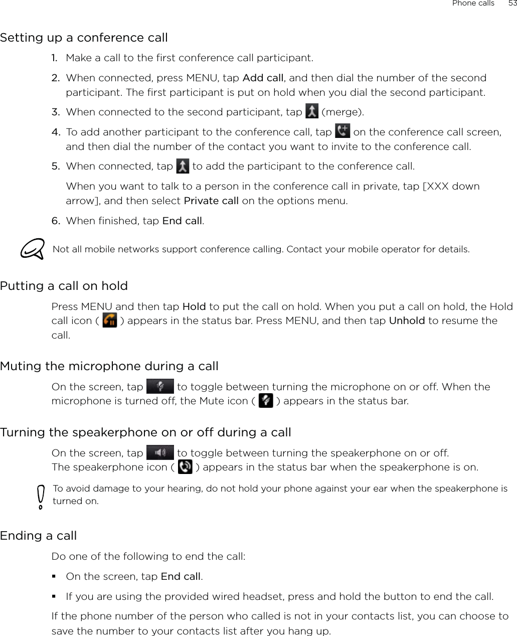 Phone calls      53Setting up a conference callMake a call to the first conference call participant.When connected, press MENU, tap Add call, and then dial the number of the second participant. The first participant is put on hold when you dial the second participant.When connected to the second participant, tap   (merge).To add another participant to the conference call, tap   on the conference call screen, and then dial the number of the contact you want to invite to the conference call.5.  When connected, tap   to add the participant to the conference call. When you want to talk to a person in the conference call in private, tap [XXX down arrow], and then select Private call on the options menu. 6.  When finished, tap End call.Not all mobile networks support conference calling. Contact your mobile operator for details.Putting a call on holdPress MENU and then tap Hold to put the call on hold. When you put a call on hold, the Hold call icon (   ) appears in the status bar. Press MENU, and then tap Unhold to resume the call. Muting the microphone during a callOn the screen, tap   to toggle between turning the microphone on or off. When the microphone is turned off, the Mute icon (   ) appears in the status bar.Turning the speakerphone on or off during a callOn the screen, tap   to toggle between turning the speakerphone on or off.  The speakerphone icon (   ) appears in the status bar when the speakerphone is on.To avoid damage to your hearing, do not hold your phone against your ear when the speakerphone is turned on.Ending a call Do one of the following to end the call:On the screen, tap End call.If you are using the provided wired headset, press and hold the button to end the call. If the phone number of the person who called is not in your contacts list, you can choose to save the number to your contacts list after you hang up. 1.2.3.4.