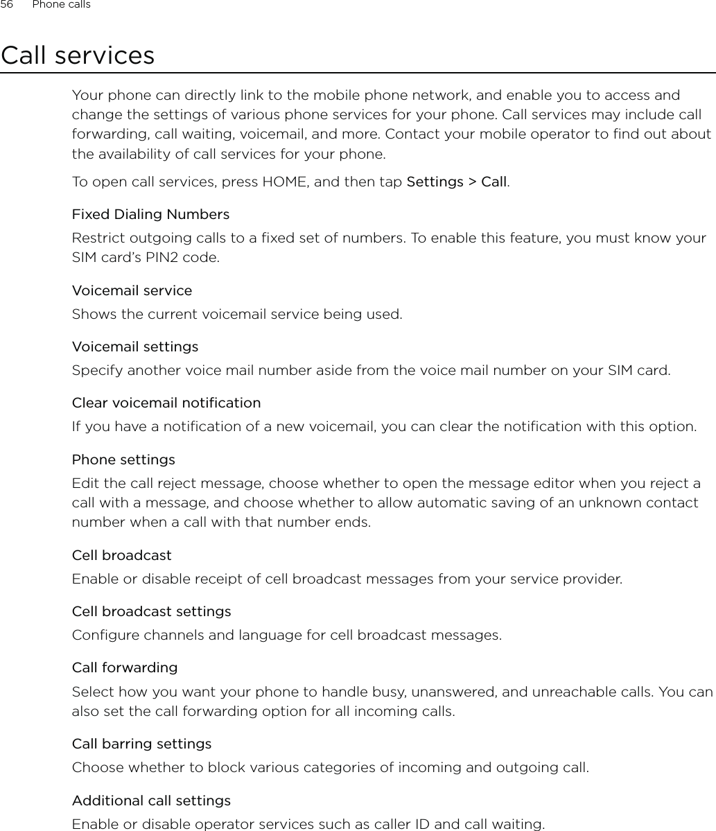 56      Phone calls      Call servicesYour phone can directly link to the mobile phone network, and enable you to access and change the settings of various phone services for your phone. Call services may include call forwarding, call waiting, voicemail, and more. Contact your mobile operator to find out about the availability of call services for your phone.To open call services, press HOME, and then tap Settings &gt; Call. Fixed Dialing NumbersRestrict outgoing calls to a fixed set of numbers. To enable this feature, you must know your SIM card’s PIN2 code. Voicemail serviceShows the current voicemail service being used. Voicemail settingsSpecify another voice mail number aside from the voice mail number on your SIM card.Clear voicemail notificationIf you have a notification of a new voicemail, you can clear the notification with this option.Phone settingsEdit the call reject message, choose whether to open the message editor when you reject a call with a message, and choose whether to allow automatic saving of an unknown contact number when a call with that number ends.Cell broadcastEnable or disable receipt of cell broadcast messages from your service provider.Cell broadcast settingsConfigure channels and language for cell broadcast messages.Call forwardingSelect how you want your phone to handle busy, unanswered, and unreachable calls. You can also set the call forwarding option for all incoming calls.Call barring settingsChoose whether to block various categories of incoming and outgoing call.Additional call settingsEnable or disable operator services such as caller ID and call waiting.