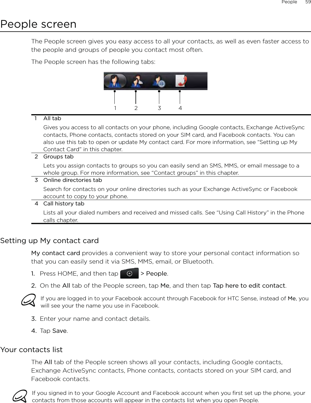 People      59People screenThe People screen gives you easy access to all your contacts, as well as even faster access to the people and groups of people you contact most often. The People screen has the following tabs:12 341 All tabGives you access to all contacts on your phone, including Google contacts, Exchange ActiveSync contacts, Phone contacts, contacts stored on your SIM card, and Facebook contacts. You can also use this tab to open or update My contact card. For more information, see “Setting up My Contact Card” in this chapter.2 Groups tabLets you assign contacts to groups so you can easily send an SMS, MMS, or email message to a whole group. For more information, see “Contact groups” in this chapter.3  Online directories tabSearch for contacts on your online directories such as your Exchange ActiveSync or Facebook account to copy to your phone.4  Call history tabLists all your dialed numbers and received and missed calls. See “Using Call History” in the Phone calls chapter.Setting up My contact cardMy contact card provides a convenient way to store your personal contact information so that you can easily send it via SMS, MMS, email, or Bluetooth.Press HOME, and then tap   &gt; People.On the All tab of the People screen, tap Me, and then tap Tap here to edit contact.If you are logged in to your Facebook account through Facebook for HTC Sense, instead of Me, you will see your the name you use in Facebook.3.  Enter your name and contact details.4.  Tap Save.Your contacts listThe All tab of the People screen shows all your contacts, including Google contacts, Exchange ActiveSync contacts, Phone contacts, contacts stored on your SIM card, and Facebook contacts.If you signed in to your Google Account and Facebook account when you first set up the phone, your contacts from those accounts will appear in the contacts list when you open People.1.2.