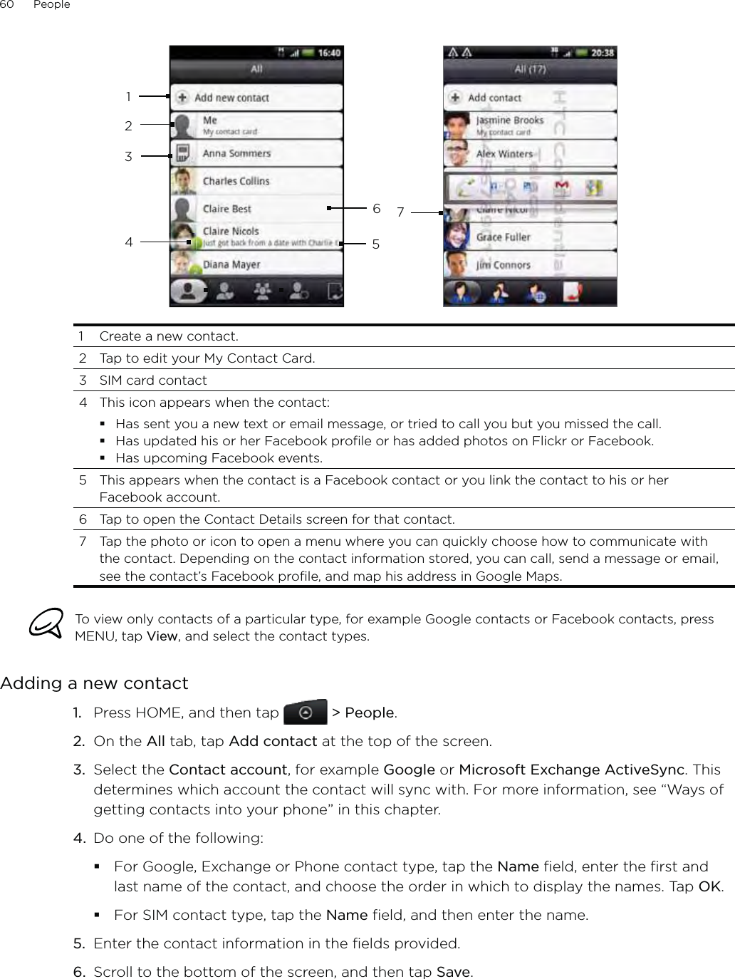 60      People       1234445671  Create a new contact.2  Tap to edit your My Contact Card.3  SIM card contact4  This icon appears when the contact:Has sent you a new text or email message, or tried to call you but you missed the call.Has updated his or her Facebook profile or has added photos on Flickr or Facebook.Has upcoming Facebook events.5  This appears when the contact is a Facebook contact or you link the contact to his or her Facebook account.6  Tap to open the Contact Details screen for that contact.7  Tap the photo or icon to open a menu where you can quickly choose how to communicate with the contact. Depending on the contact information stored, you can call, send a message or email, see the contact’s Facebook profile, and map his address in Google Maps. To view only contacts of a particular type, for example Google contacts or Facebook contacts, press MENU, tap View, and select the contact types.Adding a new contactPress HOME, and then tap   &gt; People.On the All tab, tap Add contact at the top of the screen.3.  Select the Contact account, for example Google or Microsoft Exchange ActiveSync. This determines which account the contact will sync with. For more information, see “Ways of getting contacts into your phone” in this chapter.4.  Do one of the following:For Google, Exchange or Phone contact type, tap the Name field, enter the first and last name of the contact, and choose the order in which to display the names. Tap OK.For SIM contact type, tap the Name field, and then enter the name. 5.  Enter the contact information in the fields provided.6.  Scroll to the bottom of the screen, and then tap Save.1.2.