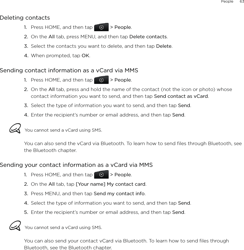 People      63Deleting contactsPress HOME, and then tap   &gt; People.On the All tab, press MENU, and then tap Delete contacts.Select the contacts you want to delete, and then tap Delete.When prompted, tap OK. Sending contact information as a vCard via MMSPress HOME, and then tap   &gt; People.On the All tab, press and hold the name of the contact (not the icon or photo) whose contact information you want to send, and then tap Send contact as vCard.Select the type of information you want to send, and then tap Send.4.  Enter the recipient’s number or email address, and then tap Send. You cannot send a vCard using SMS.You can also send the vCard via Bluetooth. To learn how to send files through Bluetooth, see the Bluetooth chapter. Sending your contact information as a vCard via MMSPress HOME, and then tap   &gt; People.On the All tab, tap [Your name] My contact card.Press MENU, and then tap Send my contact info.Select the type of information you want to send, and then tap Send.5.  Enter the recipient’s number or email address, and then tap Send.You cannot send a vCard using SMS.You can also send your contact vCard via Bluetooth. To learn how to send files through Bluetooth, see the Bluetooth chapter. 1.2.3.4.1.2.3.1.2.3.4.