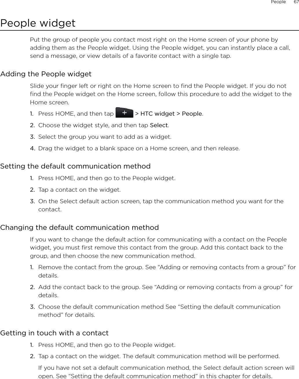 People      67People widgetPut the group of people you contact most right on the Home screen of your phone by adding them as the People widget. Using the People widget, you can instantly place a call, send a message, or view details of a favorite contact with a single tap.Adding the People widgetSlide your finger left or right on the Home screen to find the People widget. If you do not find the People widget on the Home screen, follow this procedure to add the widget to the Home screen.Press HOME, and then tap   &gt; HTC widget &gt; People.Choose the widget style, and then tap Select. Select the group you want to add as a widget.Drag the widget to a blank space on a Home screen, and then release.Setting the default communication methodPress HOME, and then go to the People widget.Tap a contact on the widget.On the Select default action screen, tap the communication method you want for the contact.Changing the default communication methodIf you want to change the default action for communicating with a contact on the People widget, you must first remove this contact from the group. Add this contact back to the group, and then choose the new communication method.Remove the contact from the group. See “Adding or removing contacts from a group” for details.Add the contact back to the group. See “Adding or removing contacts from a group” for details.Choose the default communication method See “Setting the default communication method” for details. Getting in touch with a contactPress HOME, and then go to the People widget.Tap a contact on the widget. The default communication method will be performed. If you have not set a default communication method, the Select default action screen will open. See “Setting the default communication method” in this chapter for details. 1.2.3.4.1.2.3.1.2.3.1.2.