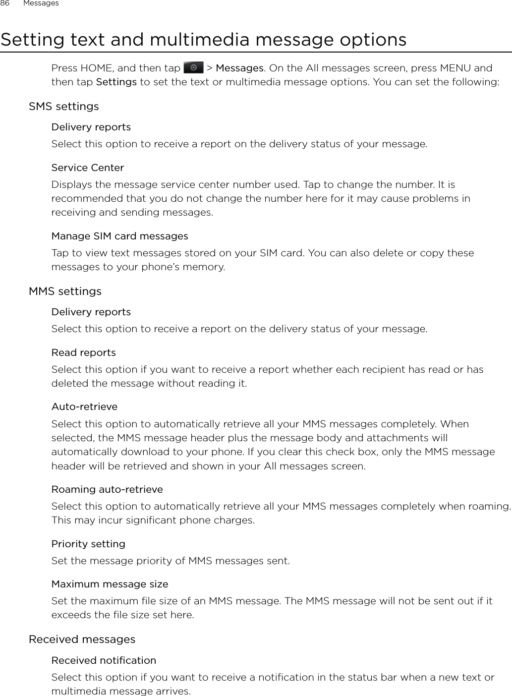 86      Messages      Setting text and multimedia message optionsPress HOME, and then tap   &gt; Messages. On the All messages screen, press MENU and then tap Settings to set the text or multimedia message options. You can set the following: SMS settingsDelivery reportsSelect this option to receive a report on the delivery status of your message. Service CenterDisplays the message service center number used. Tap to change the number. It is recommended that you do not change the number here for it may cause problems in receiving and sending messages. Manage SIM card messagesTap to view text messages stored on your SIM card. You can also delete or copy these messages to your phone’s memory.MMS settingsDelivery reportsSelect this option to receive a report on the delivery status of your message. Read reportsSelect this option if you want to receive a report whether each recipient has read or has deleted the message without reading it.Auto-retrieveSelect this option to automatically retrieve all your MMS messages completely. When selected, the MMS message header plus the message body and attachments will automatically download to your phone. If you clear this check box, only the MMS message header will be retrieved and shown in your All messages screen.Roaming auto-retrieveSelect this option to automatically retrieve all your MMS messages completely when roaming. This may incur significant phone charges. Priority settingSet the message priority of MMS messages sent.Maximum message sizeSet the maximum file size of an MMS message. The MMS message will not be sent out if it exceeds the file size set here. Received messagesReceived notificationSelect this option if you want to receive a notification in the status bar when a new text or multimedia message arrives.