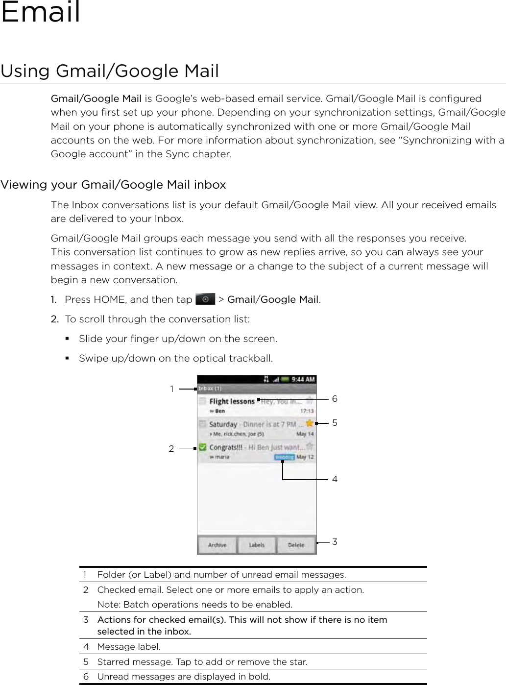 EmailUsing Gmail/Google Mail Gmail/Google Mail is Google’s web-based email service. Gmail/Google Mail is configured when you first set up your phone. Depending on your synchronization settings, Gmail/Google Mail on your phone is automatically synchronized with one or more Gmail/Google Mail accounts on the web. For more information about synchronization, see “Synchronizing with a Google account” in the Sync chapter.Viewing your Gmail/Google Mail inboxThe Inbox conversations list is your default Gmail/Google Mail view. All your received emails are delivered to your Inbox.Gmail/Google Mail groups each message you send with all the responses you receive. This conversation list continues to grow as new replies arrive, so you can always see your messages in context. A new message or a change to the subject of a current message will begin a new conversation.1.  Press HOME, and then tap   &gt; Gmail/Google Mail. 2.  To scroll through the conversation list:Slide your finger up/down on the screen.Swipe up/down on the optical trackball.1265431  Folder (or Label) and number of unread email messages. 2  Checked email. Select one or more emails to apply an action.  Note: Batch operations needs to be enabled. 3  Actions for checked email(s). This will not show if there is no item selected in the inbox.4 Message label.5  Starred message. Tap to add or remove the star.6  Unread messages are displayed in bold.