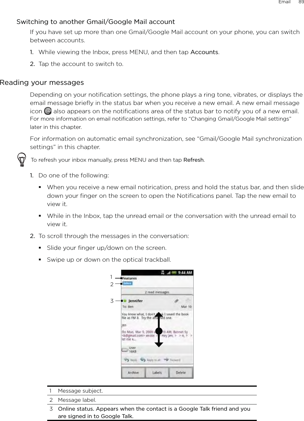 Email      89Switching to another Gmail/Google Mail accountIf you have set up more than one Gmail/Google Mail account on your phone, you can switch between accounts.While viewing the Inbox, press MENU, and then tap Accounts.Tap the account to switch to.Reading your messagesDepending on your notification settings, the phone plays a ring tone, vibrates, or displays the email message briefly in the status bar when you receive a new email. A new email message icon   also appears on the notifications area of the status bar to notify you of a new email. For more information on email notification settings, refer to “Changing Gmail/Google Mail settings” later in this chapter.For information on automatic email synchronization, see “Gmail/Google Mail synchronization settings” in this chapter.To refresh your inbox manually, press MENU and then tap Refresh.1.  Do one of the following:When you receive a new email notirication, press and hold the status bar, and then slide down your finger on the screen to open the Notifications panel. Tap the new email to view it.While in the Inbox, tap the unread email or the conversation with the unread email to view it.2.  To scroll through the messages in the conversation:Slide your finger up/down on the screen.Swipe up or down on the optical trackball.3121 Message subject. 2 Message label. 3  Online status. Appears when the contact is a Google Talk friend and you are signed in to Google Talk.1.2.