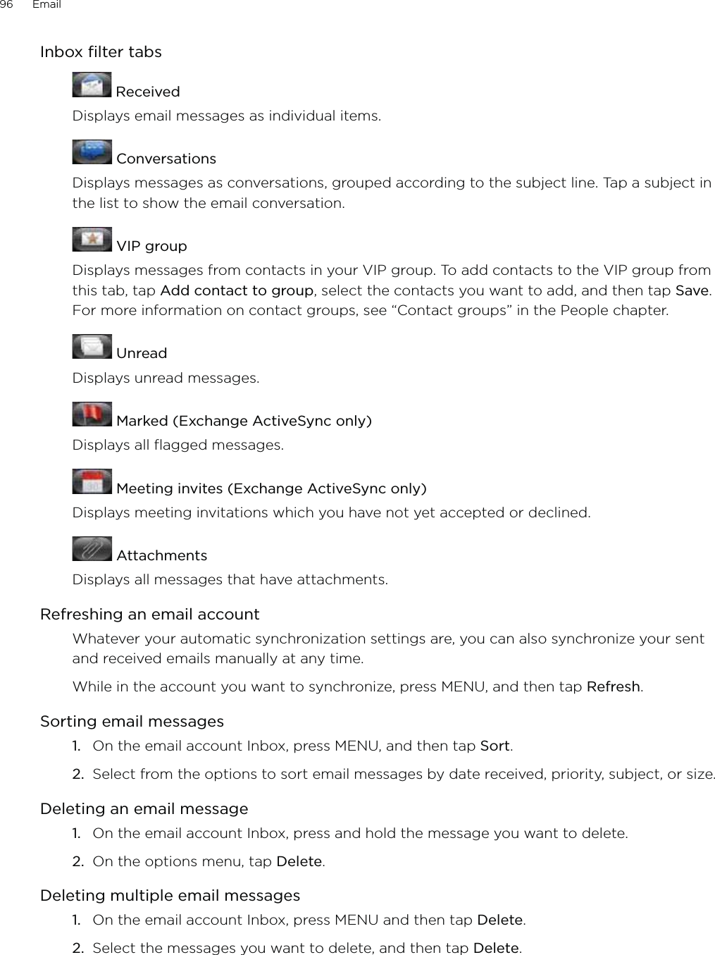 96      Email      Inbox filter tabs ReceivedDisplays email messages as individual items. ConversationsDisplays messages as conversations, grouped according to the subject line. Tap a subject in the list to show the email conversation. VIP groupDisplays messages from contacts in your VIP group. To add contacts to the VIP group from this tab, tap Add contact to group, select the contacts you want to add, and then tap Save. For more information on contact groups, see “Contact groups” in the People chapter. UnreadDisplays unread messages. Marked (Exchange ActiveSync only)Displays all flagged messages. Meeting invites (Exchange ActiveSync only)Displays meeting invitations which you have not yet accepted or declined. AttachmentsDisplays all messages that have attachments.Refreshing an email accountWhatever your automatic synchronization settings are, you can also synchronize your sent and received emails manually at any time.While in the account you want to synchronize, press MENU, and then tap Refresh.Sorting email messagesOn the email account Inbox, press MENU, and then tap Sort.Select from the options to sort email messages by date received, priority, subject, or size. Deleting an email messageOn the email account Inbox, press and hold the message you want to delete.On the options menu, tap Delete. Deleting multiple email messagesOn the email account Inbox, press MENU and then tap Delete.Select the messages you want to delete, and then tap Delete.1.2.1.2.1.2.