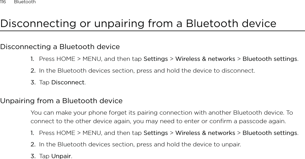 116      Bluetooth      Disconnecting or unpairing from a Bluetooth deviceDisconnecting a Bluetooth devicePress HOME &gt; MENU, and then tap Settings &gt; Wireless &amp; networks &gt; Bluetooth settings.In the Bluetooth devices section, press and hold the device to disconnect.Tap Disconnect.Unpairing from a Bluetooth deviceYou can make your phone forget its pairing connection with another Bluetooth device. To connect to the other device again, you may need to enter or confirm a passcode again.Press HOME &gt; MENU, and then tap Settings &gt; Wireless &amp; networks &gt; Bluetooth settings.In the Bluetooth devices section, press and hold the device to unpair.Tap Unpair.1.2.3.1.2.3.