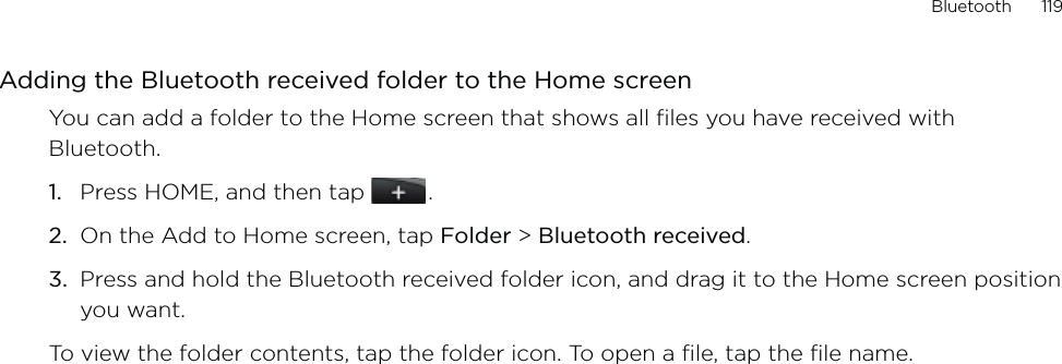 Bluetooth      119Adding the Bluetooth received folder to the Home screenYou can add a folder to the Home screen that shows all files you have received with Bluetooth.Press HOME, and then tap   .On the Add to Home screen, tap Folder &gt; Bluetooth received.Press and hold the Bluetooth received folder icon, and drag it to the Home screen position you want.To view the folder contents, tap the folder icon. To open a file, tap the file name.1.2.3.