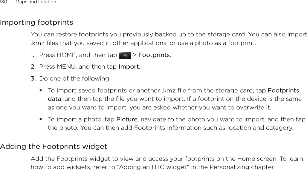 130      Maps and location      Importing footprintsYou can restore footprints you previously backed up to the storage card. You can also import .kmz files that you saved in other applications, or use a photo as a footprint.1.  Press HOME, and then tap  &gt; Footprints.2.  Press MENU, and then tap Import.3.  Do one of the following:To import saved footprints or another .kmz file from the storage card, tap Footprints data, and then tap the file you want to import. If a footprint on the device is the same as one you want to import, you are asked whether you want to overwrite it.To import a photo, tap Picture, navigate to the photo you want to import, and then tap the photo. You can then add Footprints information such as location and category.Adding the Footprints widgetAdd the Footprints widget to view and access your footprints on the Home screen. To learn how to add widgets, refer to “Adding an HTC widget” in the Personalizing chapter.