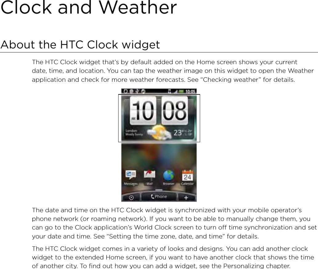 Clock and WeatherAbout the HTC Clock widgetThe HTC Clock widget that’s by default added on the Home screen shows your current date, time, and location. You can tap the weather image on this widget to open the Weather application and check for more weather forecasts. See “Checking weather” for details.The date and time on the HTC Clock widget is synchronized with your mobile operator’s phone network (or roaming network). If you want to be able to manually change them, you can go to the Clock application’s World Clock screen to turn off time synchronization and set your date and time. See “Setting the time zone, date, and time” for details. The HTC Clock widget comes in a variety of looks and designs. You can add another clock widget to the extended Home screen, if you want to have another clock that shows the time of another city. To find out how you can add a widget, see the Personalizing chapter.