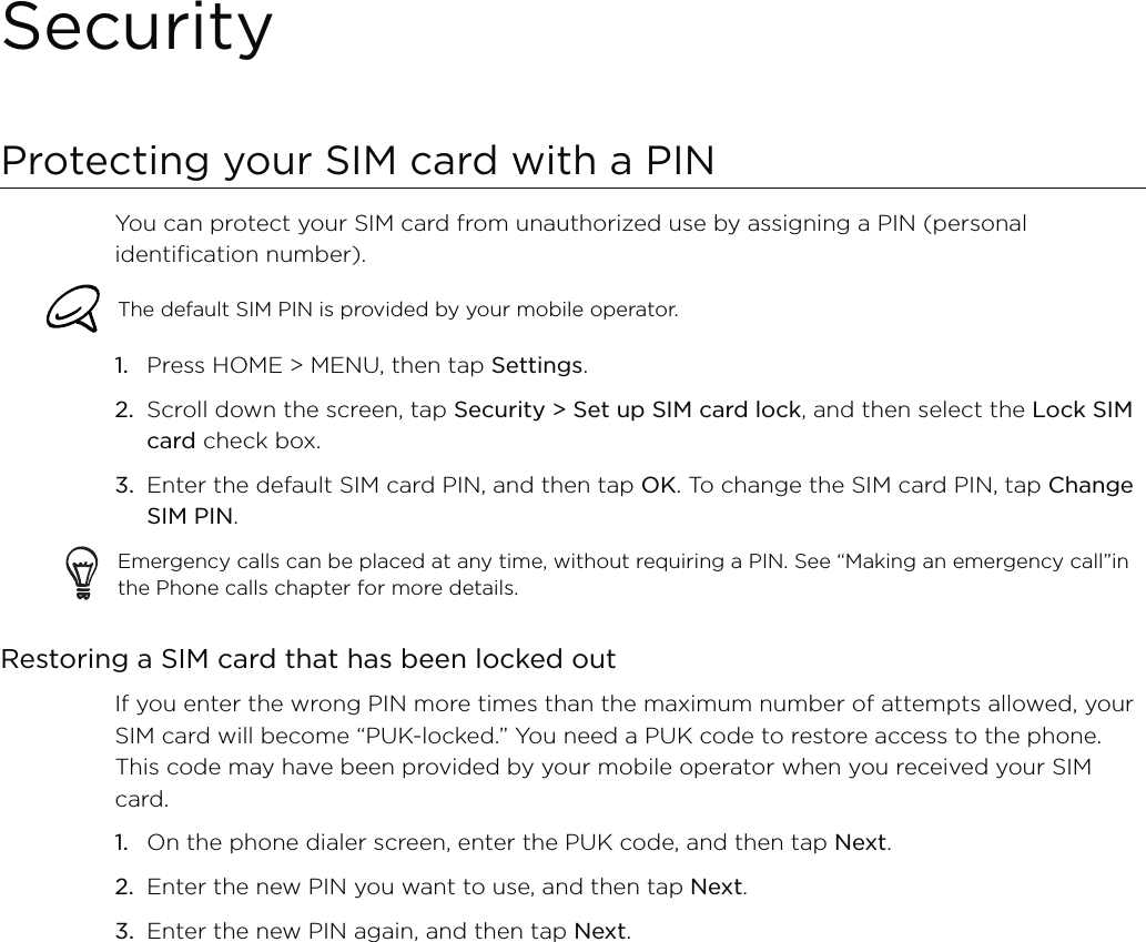 SecurityProtecting your SIM card with a PINYou can protect your SIM card from unauthorized use by assigning a PIN (personal identification number).The default SIM PIN is provided by your mobile operator. Press HOME &gt; MENU, then tap Settings.Scroll down the screen, tap Security &gt; Set up SIM card lock, and then select the Lock SIM card check box.Enter the default SIM card PIN, and then tap OK. To change the SIM card PIN, tap Change SIM PIN.Emergency calls can be placed at any time, without requiring a PIN. See “Making an emergency call”in the Phone calls chapter for more details. Restoring a SIM card that has been locked outIf you enter the wrong PIN more times than the maximum number of attempts allowed, your SIM card will become “PUK-locked.” You need a PUK code to restore access to the phone. This code may have been provided by your mobile operator when you received your SIM card.On the phone dialer screen, enter the PUK code, and then tap Next.Enter the new PIN you want to use, and then tap Next. Enter the new PIN again, and then tap Next.1.2.3.1.2.3.