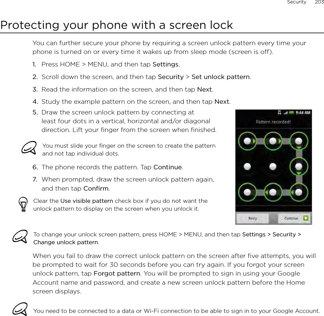 Security      203Protecting your phone with a screen lockYou can further secure your phone by requiring a screen unlock pattern every time your phone is turned on or every time it wakes up from sleep mode (screen is off). Press HOME &gt; MENU, and then tap Settings.Scroll down the screen, and then tap Security &gt; Set unlock pattern.Read the information on the screen, and then tap Next.Study the example pattern on the screen, and then tap Next.5.  Draw the screen unlock pattern by connecting at least four dots in a vertical, horizontal and/or diagonal direction. Lift your finger from the screen when finished.You must slide your finger on the screen to create the pattern and not tap individual dots.6.  The phone records the pattern. Tap Continue.7.  When prompted, draw the screen unlock pattern again, and then tap Confirm.Clear the Use visible pattern check box if you do not want the unlock pattern to display on the screen when you unlock it.To change your unlock screen pattern, press HOME &gt; MENU, and then tap Settings &gt; Security &gt; Change unlock pattern.When you fail to draw the correct unlock pattern on the screen after five attempts, you will be prompted to wait for 30 seconds before you can try again. If you forgot your screen unlock pattern, tap Forgot pattern. You will be prompted to sign in using your Google Account name and password, and create a new screen unlock pattern before the Home screen displays. You need to be connected to a data or Wi-Fi connection to be able to sign in to your Google Account.1.2.3.4.