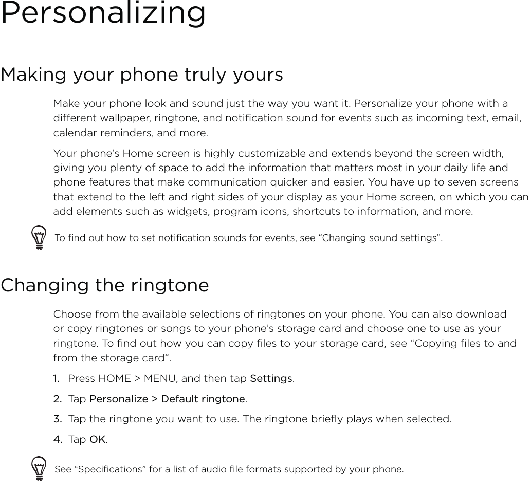 PersonalizingMaking your phone truly yoursMake your phone look and sound just the way you want it. Personalize your phone with a different wallpaper, ringtone, and notification sound for events such as incoming text, email, calendar reminders, and more.Your phone’s Home screen is highly customizable and extends beyond the screen width, giving you plenty of space to add the information that matters most in your daily life and phone features that make communication quicker and easier. You have up to seven screens that extend to the left and right sides of your display as your Home screen, on which you can add elements such as widgets, program icons, shortcuts to information, and more.To find out how to set notification sounds for events, see “Changing sound settings”.Changing the ringtoneChoose from the available selections of ringtones on your phone. You can also download or copy ringtones or songs to your phone’s storage card and choose one to use as your ringtone. To find out how you can copy files to your storage card, see “Copying files to and from the storage card“.Press HOME &gt; MENU, and then tap Settings.Tap Personalize &gt; Default ringtone.Tap the ringtone you want to use. The ringtone briefly plays when selected.Tap OK.See “Specifications” for a list of audio file formats supported by your phone.1.2.3.4.