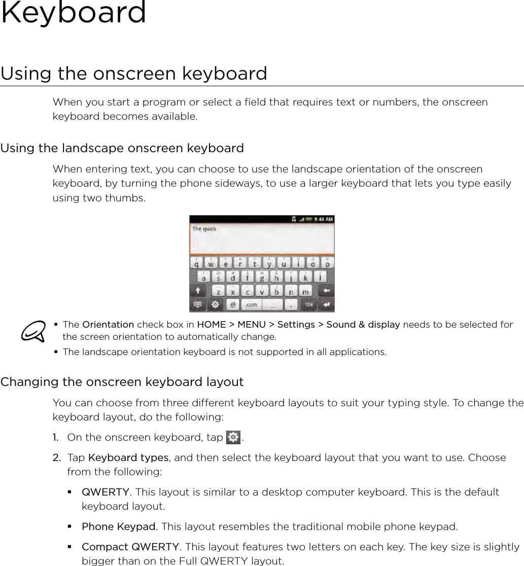 KeyboardUsing the onscreen keyboardWhen you start a program or select a field that requires text or numbers, the onscreen keyboard becomes available.Using the landscape onscreen keyboardWhen entering text, you can choose to use the landscape orientation of the onscreen keyboard, by turning the phone sideways, to use a larger keyboard that lets you type easily using two thumbs. The Orientation check box in HOME &gt; MENU &gt; Settings &gt; Sound &amp; display needs to be selected for the screen orientation to automatically change.The landscape orientation keyboard is not supported in all applications. Changing the onscreen keyboard layoutYou can choose from three different keyboard layouts to suit your typing style. To change the keyboard layout, do the following:1.  On the onscreen keyboard, tap   .2.  Tap Keyboard types, and then select the keyboard layout that you want to use. Choose from the following:QWERTY. This layout is similar to a desktop computer keyboard. This is the default keyboard layout.Phone Keypad. This layout resembles the traditional mobile phone keypad.Compact QWERTY. This layout features two letters on each key. The key size is slightly bigger than on the Full QWERTY layout.