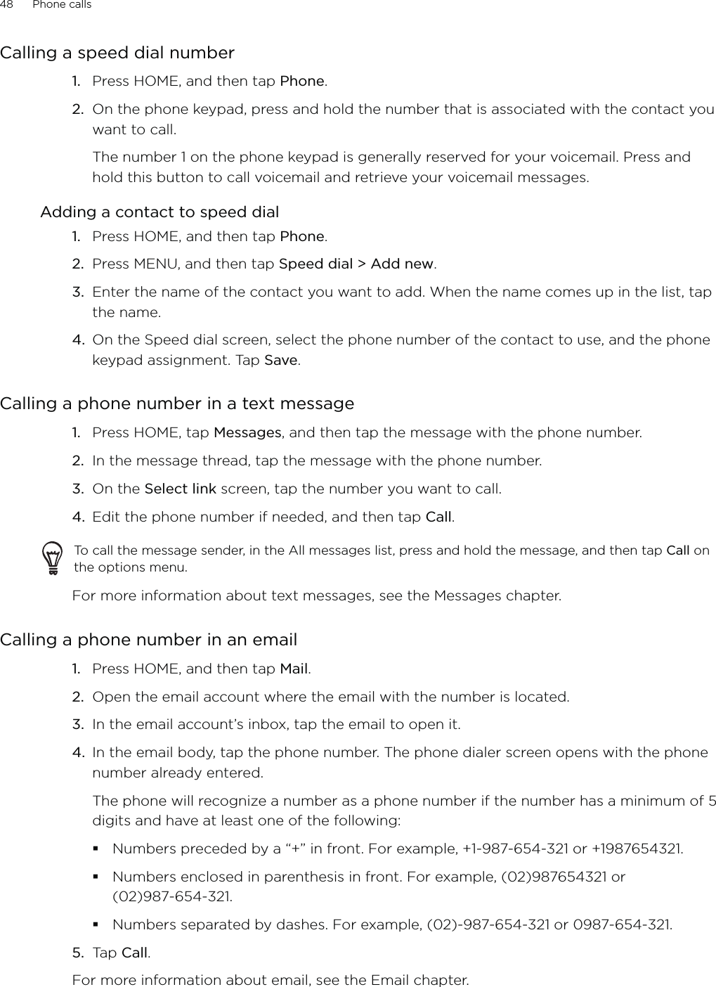 48      Phone calls      Calling a speed dial numberPress HOME, and then tap Phone.On the phone keypad, press and hold the number that is associated with the contact you want to call. The number 1 on the phone keypad is generally reserved for your voicemail. Press and hold this button to call voicemail and retrieve your voicemail messages.Adding a contact to speed dialPress HOME, and then tap Phone.Press MENU, and then tap Speed dial &gt; Add new.Enter the name of the contact you want to add. When the name comes up in the list, tap the name. On the Speed dial screen, select the phone number of the contact to use, and the phone keypad assignment. Tap Save.Calling a phone number in a text messagePress HOME, tap Messages, and then tap the message with the phone number. In the message thread, tap the message with the phone number.On the Select link screen, tap the number you want to call.Edit the phone number if needed, and then tap Call. To call the message sender, in the All messages list, press and hold the message, and then tap Call on the options menu. For more information about text messages, see the Messages chapter.Calling a phone number in an emailPress HOME, and then tap Mail. Open the email account where the email with the number is located.In the email account’s inbox, tap the email to open it.In the email body, tap the phone number. The phone dialer screen opens with the phone number already entered.The phone will recognize a number as a phone number if the number has a minimum of 5 digits and have at least one of the following:Numbers preceded by a “+” in front. For example, +1-987-654-321 or +1987654321.Numbers enclosed in parenthesis in front. For example, (02)987654321 or (02)987-654-321.Numbers separated by dashes. For example, (02)-987-654-321 or 0987-654-321.5. Tap Call.For more information about email, see the Email chapter. 1.2.1.2.3.4.1.2.3.4.1.2.3.4.
