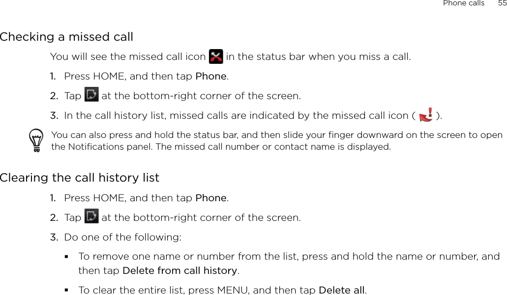 Phone calls      55Checking a missed callYou will see the missed call icon   in the status bar when you miss a call. Press HOME, and then tap Phone.Tap   at the bottom-right corner of the screen.In the call history list, missed calls are indicated by the missed call icon (   ).You can also press and hold the status bar, and then slide your finger downward on the screen to open the Notifications panel. The missed call number or contact name is displayed.Clearing the call history listPress HOME, and then tap Phone.Tap   at the bottom-right corner of the screen.Do one of the following:To remove one name or number from the list, press and hold the name or number, and then tap Delete from call history.To clear the entire list, press MENU, and then tap Delete all.1.2.3.1.2.3.