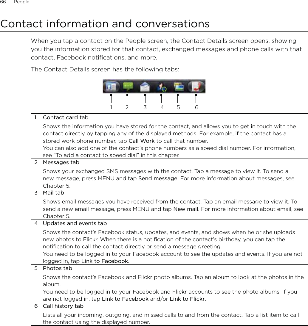 66      People      Contact information and conversationsWhen you tap a contact on the People screen, the Contact Details screen opens, showing you the information stored for that contact, exchanged messages and phone calls with that contact, Facebook notifications, and more.The Contact Details screen has the following tabs:12 345 61  Contact card tabShows the information you have stored for the contact, and allows you to get in touch with the contact directly by tapping any of the displayed methods. For example, if the contact has a stored work phone number, tap Call Work to call that number.You can also add one of the contact’s phone numbers as a speed dial number. For information, see “To add a contact to speed dial” in this chapter.2 Messages tabShows your exchanged SMS messages with the contact. Tap a message to view it. To send a new message, press MENU and tap Send message. For more information about messages, see. Chapter 5.3 Mail tabShows email messages you have received from the contact. Tap an email message to view it. To send a new email message, press MENU and tap New mail. For more information about email, see Chapter 5.4  Updates and events tabShows the contact’s Facebook status, updates, and events, and shows when he or she uploads new photos to Flickr. When there is a notification of the contact’s birthday, you can tap the notification to call the contact directly or send a message greeting.You need to be logged in to your Facebook account to see the updates and events. If you are not logged in, tap Link to Facebook. 5 Photos tabShows the contact’s Facebook and Flickr photo albums. Tap an album to look at the photos in the album. You need to be logged in to your Facebook and Flickr accounts to see the photo albums. If you are not logged in, tap Link to Facebook and/or Link to Flickr. 6  Call history tabLists all your incoming, outgoing, and missed calls to and from the contact. Tap a list item to call the contact using the displayed number.