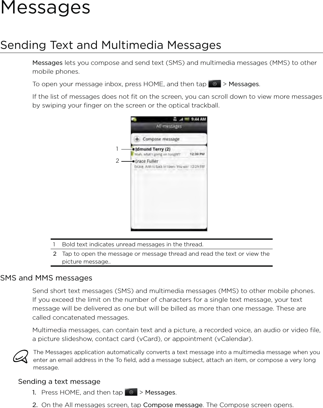 MessagesSending Text and Multimedia MessagesMessages lets you compose and send text (SMS) and multimedia messages (MMS) to other mobile phones.To open your message inbox, press HOME, and then tap   &gt; Messages.If the list of messages does not fit on the screen, you can scroll down to view more messages by swiping your finger on the screen or the optical trackball. 121  Bold text indicates unread messages in the thread. 2 Tap to open the message or message thread and read the text or view the picture message..SMS and MMS messagesSend short text messages (SMS) and multimedia messages (MMS) to other mobile phones. If you exceed the limit on the number of characters for a single text message, your text message will be delivered as one but will be billed as more than one message. These are called concatenated messages.Multimedia messages, can contain text and a picture, a recorded voice, an audio or video file, a picture slideshow, contact card (vCard), or appointment (vCalendar).The Messages application automatically converts a text message into a multimedia message when you enter an email address in the To field, add a message subject, attach an item, or compose a very long message.Sending a text messagePress HOME, and then tap   &gt; Messages.On the All messages screen, tap Compose message. The Compose screen opens.1.2.