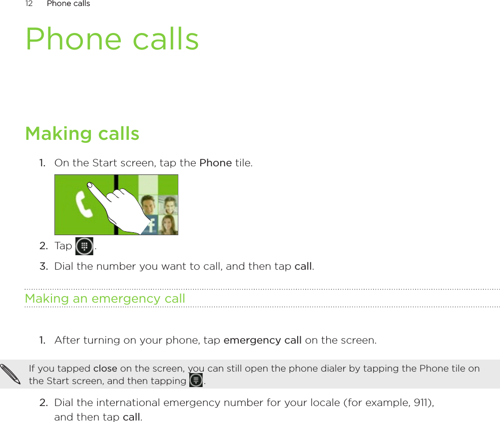 12      Phone callsPhone calls      Phone callsMaking callsOn the Start screen, tap the Phone tile.2.  Tap   .3.  Dial the number you want to call, and then tap call. Making an emergency callAfter turning on your phone, tap emergency call on the screen.If you tapped close on the screen, you can still open the phone dialer by tapping the Phone tile on the Start screen, and then tapping   . 2.  Dial the international emergency number for your locale (for example, 911),  and then tap call.1.1.
