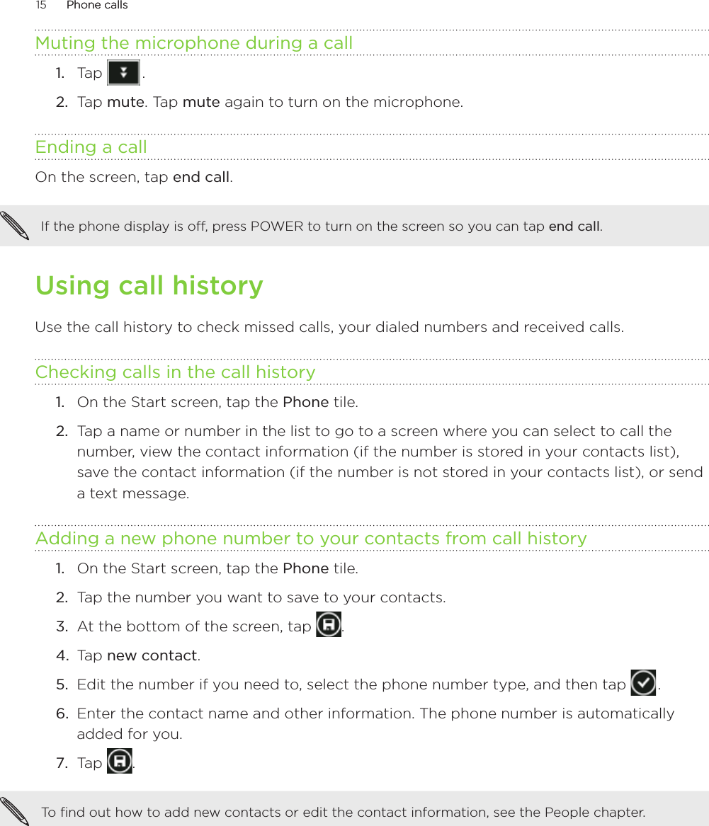 15      Phone callsPhone calls      Muting the microphone during a callTap   .Tap mute. Tap mute again to turn on the microphone.Ending a call On the screen, tap end call.If the phone display is off, press POWER to turn on the screen so you can tap end call. Using call historyUse the call history to check missed calls, your dialed numbers and received calls.Checking calls in the call historyOn the Start screen, tap the Phone tile.Tap a name or number in the list to go to a screen where you can select to call the number, view the contact information (if the number is stored in your contacts list), save the contact information (if the number is not stored in your contacts list), or send a text message.Adding a new phone number to your contacts from call historyOn the Start screen, tap the Phone tile.Tap the number you want to save to your contacts.At the bottom of the screen, tap  .Tap new contact.Edit the number if you need to, select the phone number type, and then tap   .Enter the contact name and other information. The phone number is automatically added for you. Tap  .To find out how to add new contacts or edit the contact information, see the People chapter. 1.2.1.2.1.2.3.4.5.6.7.